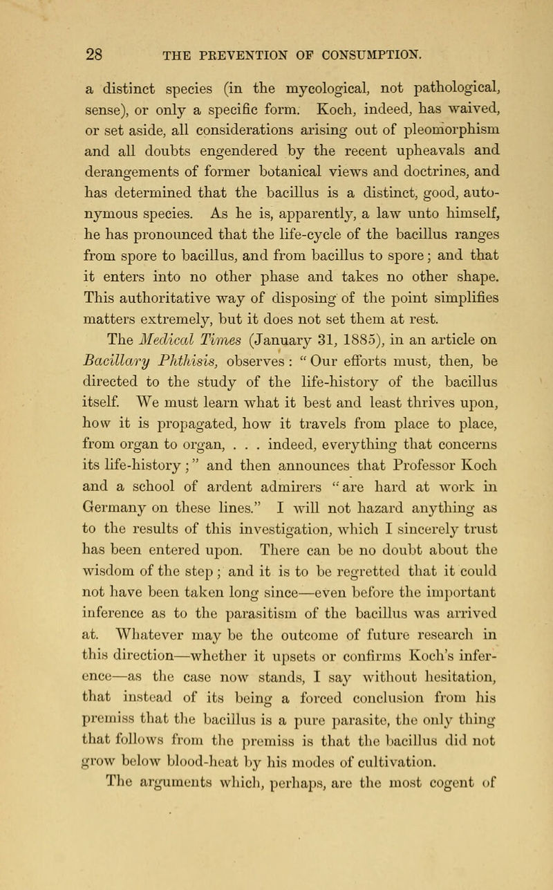 a distinct species (in the mycological, not pathological, sense), or only a specific form. Koch, indeed, has waived, or set aside, all considerations arising out of pleomorphism and all doubts engendered by the recent upheavals and derangements of former botanical views and doctrines, and has determined that the bacillus is a distinct, good, auto- nymous species. As he is, apparently, a law unto himself, he has pronounced that the life-cycle of the bacillus ranges from spore to bacillus, and from bacillus to spore; and that it enters into no other phase and takes no other shape. This authoritative way of disposing of the point simplifies matters extremely, but it does not set them at rest. The Medical Times (January 31, 1885), in an article on Bacillary Phthisis, observes :  Our efibrts must, then, be directed to the study of the life-history of the bacillus itself We must learn what it best and least thrives upon, how it is propagated, how it travels from place to place, from organ to organ, . . . indeed, everything that concerns its life-history; and then announces that Professor Koch and a school of ardent admirers ''are hard at work in Germany on these lines. I will not hazard anything as to the results of this investigation, wliich I sincerely trust has been entered upon. There can be no doubt about the wisdom of the step; and it is to be regretted that it could not have been taken long since—even before the important inference as to the parasitism of the bacillus was arrived at. Whatever may be the outcome of future research in this direction—whether it upsets or confirms Koch's infer- ence—as the case now stands, I say without hesitation, that instead of its beino: a forced conclusion from his premiss that the bacillus is a pure parasite, the only thing that follows from the premiss is that the bacillus diil not grow below blood-heat by his modes of cultivation. The arguments which, perhaps, are the most cogent of