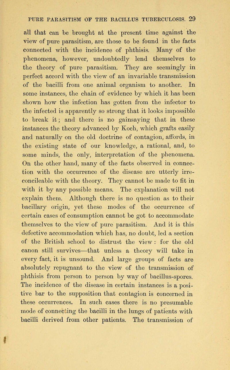 all that can be brought at the present time against the view of pure parasitism, are those to be found in the facts connected with the incidence of phthisis. Many of the phenomena, however, undoubtedly lend themselves to the theory of pure parasitism. They are seemingly in perfect accord with the view of an invariable transmission of the bacilli from one animal organism to another. In some instances, the chain of evidence by which it has been shown how the infection has gotten from the infector to the infected is apparently so strong that it looks impossible to break it; and there is no gainsaying that in these instances the theory advanced by Koch, which grafts easily and naturally on the old doctrine of contagion, affords, in the existing state of our knowledge, a rational, and, to some minds, the only, interpretation of the phenomena. On the other hand, many of the facts observed in connec- tion with the occurrence of the disease are utterly irre- concileable with the theory. They cannot be made to fit in with it by any possible means. The explanation will not explain them. Although there is no question as to their bacillary origin, yet these modes of the occurrence of certain cases of consumption cannot be got to accommodate themselves to the view of pure parasitism. And it is this defective accommodation which has, no doubt, led a section of the British school to distrust the view : for the old canon still survives—that unless a theory will take in every fact, it is unsound. And large groups of facts are absolutely repugnant to the view of the transmission of phthisis from person to person by way of bacillus-spores. The incidence of the disease in certain instances is a posi- tive bar to the supposition that contagion is concerned in these occurrences. In such cases there is no presumable mode of connecting the bacilli in the lungs of patients with bacilli derived from other patients. The transmission of