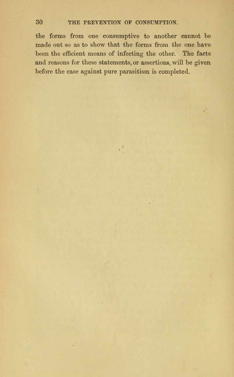 the forms from one consumptive to another cannot be made out so as to show that the forms from the one have been the efficient means of infecting the other. The facts and reasons for these statements, or assertions, will be given before the case against pure parasitism is completed.