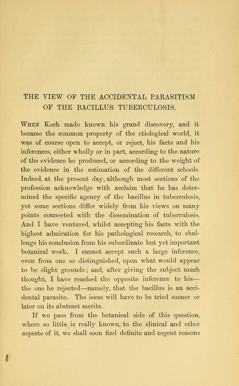 THE VIEW OF THE ACCIDENTAL PARASITISM OF THE BACILLUS TUBERCULOSIS. When Koch, made known his grand discovery, and it became the common property of the etiological world, it was of course open to accept, or reject, his facts and his inferences, either wholly or in part, according to the nature of the evidence he produced, or according to the weight of the evidence in the estimation of the different schools. Indeed, at the present day, although most sections of the profession acknowledge with acclaim that he has deter- mined the specific agency of the bacillus in tuberculosis, yet some sections differ widely from his views on many points connected with the dissemination of tuberculosis. And I have ventured, whilst accepting his facts with the highest admiration for his pathological research, to chal- lenge his conclusion from his subordinate but yet important botanical work. I cannot accept such a large inference, even from one so distinguished, u]3on what would appear to be slight grounds; and, after giving the subject much thought, I have reached the opposite inference to his— the one he rejected—namely, that the bacillus is an acci- dental parasite. The issue will have to be tried sooner or later on its abstract merits. If we pass from the botanical side of this question, where so little is really known, to the clinical and other aspects of it, we shall soon find definite and cogent reasons