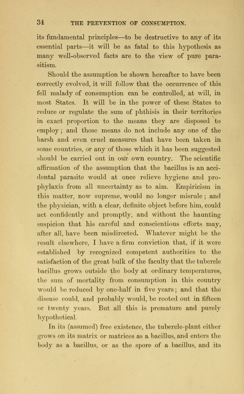 its fundamental principles—to be destructive to any of its essential parts—it will be as fatal to this hypothesis as many well-observed facts are to the view of pure para- sitism. Should the assumption be shown hereafter to have been correctly evolved, it will follow that the occurrence of this fell malady of consumption can be controlled, at will, in most States. It will be in the power of these States to reduce or regulate the sum of phthisis in their territories in exact proportion to the means they are disposed to employ; and those means do not include any one of the harsh and even cruel measures that have been taken in some countries, or any of those which it has been suggested should be carried out in our own country. The scientific affirmation of the assumption that the bacillus is an acci- dental parasite would at once relieve hygiene and pro- phylaxis from all uncertainty as to aim. Empiricism in this matter, now supreme, would no longer misrule ; and the physician, with a clear, definite object before him, could act confidently and promptly, and without the haunting- suspicion that his careful and conscientious eftbrts may, after all, have been misdirected. Whatever might be the result elsewhere, I have a firm conviction that, if it were established by recognized competent authorities to the satisfaction of the great bulk of the faculty that the tubercle bacillus grows outside the body at ordinary temperatures, the sum of mortality from consumption in this country would be reduced by one-half in five years; and that the disease could, and probably would, be rooted out in fifteen or twenty years. But all this is premature and purely hypothetical. In its (assumed) free existence, the tubercle-plant oithiM- grows on its matrix or matrices as a bacillus, and enters the body as a bacillus, or as the spore of a bacillus, and its