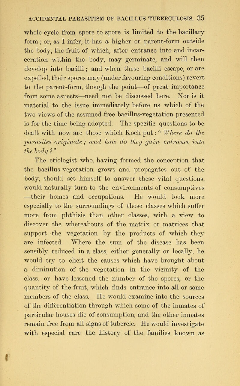 whole cycle from spore to spore is limited to the bacillary form; or, as I infer, it has a higher or parent-form outside the body, the fruit of which, after entrance into and incar- ceration within the body, may germinate, and will then develop into bacilli; and when these bacilli escape, or are expelled, their spores may (under favouring conditions) revert to the parent-form, though the point—of great importance from some aspects—need not be discussed here. Nor is it material to the issue immediately before us which of the two views of the assumed free bacillus-vegetation presented is for the time being adopted. The specific questions to be dealt with now are those which Koch put:  Where do the parasites originate; and how do they gain entrance into the body? The etiologist who, having formed the conception that the bacillus-vegetation grows and propagates out of the body, should set himself to answer these vital questions, would naturally turn to the environments of consumptives —their homes and occupations. He would look more especially to the surroundings of those classes which sufier more from phthisis than other classes, with a view to discover the whereabouts of the matrix or matrices that support the vegetation by the products of which they are infected. Where the sum of the disease has been sensibly reduced in a class, either generally or locally, he would try to elicit the causes which have brought about a diminution of the vegetation in the vicinity of the class, or have lessened the number of the spores, or the quantity of the fruit, which finds entrance into all or some members of the class. He would examine into the sources of the differentiation through which some of the inmates of particular houses die of consumption, and the other inmates remain free from all signs of tubercle. He would investigate with especial care the history of the families known as.