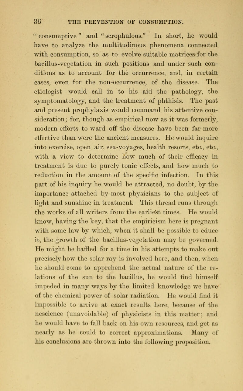  consumptive  and  scropliulous. In short, he would have to analyze the multitudinous phenomena connected with consumption, so as to evolve suitable matrices- for the bacillus-vegetation in such positions and under such con- ditions as to account for the occurrence, and, in certain cases, even for the non-occurrence, of the disease. The etiologist would call in to his aid the pathology, the symptomatology, and the treatment of phthisis. The past and present prophylaxis would command his attentive con- sideration; for, though as empirical now as it was formerly, modern efforts to ward off the disease have been far more effective than were the ancient measures. He would inquire into exercise, open air, sea-voyages, health resorts, etc., etc., with a view to determine how much of their efficacy in treatment is due to purely tonic effects, and how much to reduction in the amount of the specific infection. In this part of his inquiry he would be attracted, no doubt, by the importance attached by most physicians to the subject of light and sunshine in treatment. This thread runs through the works of all writers from the earliest times. He would know, having the key, that the empiricism here is pregnant with some law by which, when it shall be possible to educe it, the growth of the bacillus-vegetation may be governed. He might be baffled for a time in his attempts to make out precisely how the solar ray is involved here, and then, when he should come to apprehend the actual nature of the re- lations of the sun to the bacillus, lie would find himself impeded in many ways by the limited knowledge we have of the clicmical ])Ower of solar radiation. He would find it impossible to arrive at exact results here, because of the nescience (unavoidable) of physicists in this matter; and he would have to fall back on his own ri'sourcos, and get as nearly as lie could to correct approximations. Many of his conclusions are thrown into the following proposition.