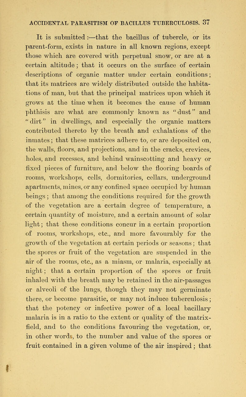 It is submitted :—that the bacillus of tubercle, or its parent-form, exists in nature in all known regions, except those which are covered with perpetual snow, or are at a certain altitude; that it occurs on the surface of certain descriptions of organic matter under certain conditions; that its matrices are widely distributed outside the habita- tions of man, but that the principal matrices upon which it grows at the time when it becomes the cause of human phthisis are what are commonly known as dust and dirt in dwellings, and especially tlie organic matters contributed thereto by the breath and exhalations of the inmates; that these matrices adhere to, or are deposited on, the walls, floors, and projections, and in the cracks, crevices, holes, and recesses, and behind wainscotting and heavy or fixed pieces of furniture, and below the flooring boards of rooms, workshops, cells, dormitories, cellars, underground apartments, mines, or any confined space occupied by human beings ; that among the conditions required for the growth of the vegetation are a certain degree of temperature, a certain quantity of moisture, and a certain amount of solar light; that these conditions concur in a certain proportion of rooms, workshops, etc., and more favourably for the growth of the vegetation at certain periods or seasons; that the spores or fruit of the vegetation are suspended in the air of the rooms, etc., as a miasm, or malaria, especially at night; that a certain proportion of the spores or fruit inhaled with the breath may be retained in the air-passages or alveoli of the lungs, though they may not germinate there, or become parasitic, or may not induce tuberculosis; that the potency or infective power of a local bacillary malaria is in a ratio to the extent or quality of the matrix- field, and to the conditions favouring the vegetation, or, in other words, to the number and value of the spores or fruit contained in a given volume of the air inspired; that