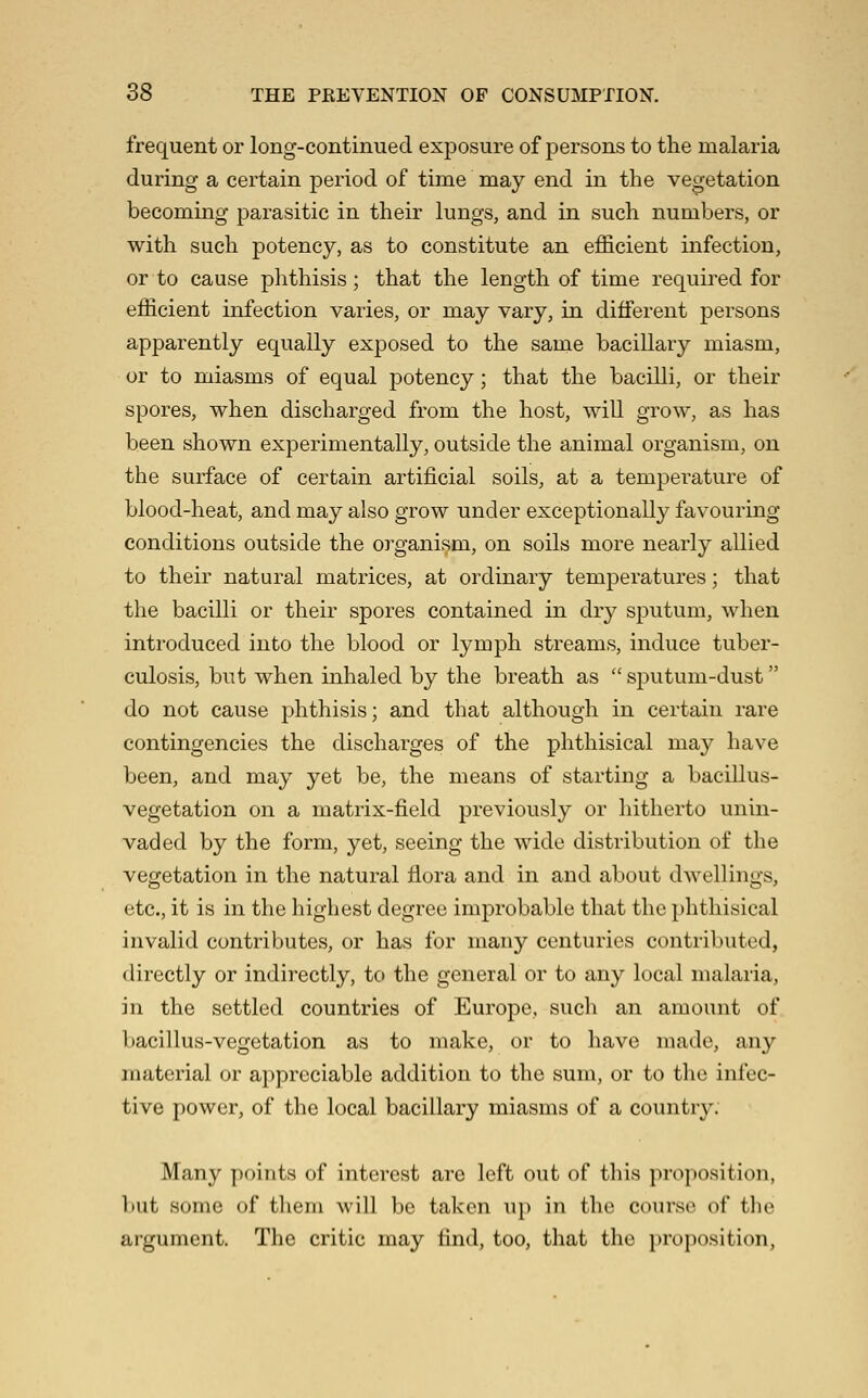frequent or long-continued exposure of persons to the malaria during a certain period of time may end in the vegetation becoming parasitic in their lungs, and in such numbers, or with such potency, as to constitute an efficient infection, or to cause phthisis; that the length of time required for efficient infection varies, or may vary, in different persons apparently equally exposed to the same bacillary miasm, or to miasms of equal potency; that the bacilli, or their spores, when discharged from the host, wiU grow, as has been shown experimentally, outside the animal organism, on the surface of certain artificial soils, at a temperature of blood-heat, and may also grow under exceptionally favouring conditions outside the organism, on soils more nearly allied to their natural matrices, at ordinary temperatures; that the bacilli or their spores contained in dry sputum, when introduced into the blood or lymph streams, induce tuber- culosis, but when inhaled by the breath as  sputum-dust do not cause phthisis; and that although in certain rare contingencies the discharges of the phthisical may have been, and may yet be, the means of starting a bacillus- vegetation on a matrix-field previously or liitherto unin- vaded by the form, yet, seeing the wide distribution of the vegetation in the natural fiora and in and about dwellings, etc., it is in the highest degree improbable that the phthisical invalid contributes, or has for many centuries contributed, directly or indirectly, to the general or to any local malaria, in the settled countries of Europe, sucli an amount of bacillus-vegetation as to make, or to have made, any material or appreciable addition to the sum, or to the infec- tive power, of the local bacillary miasms of a country. Many points of interest are left out of this proposition, but some of tlieni will be taken up in the course of the argument. The critic may find, too, that the proposition,