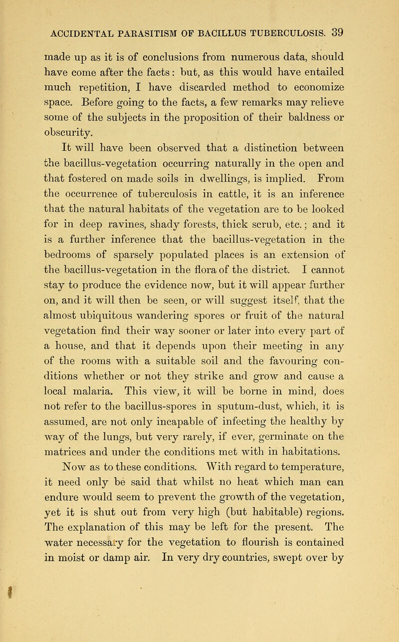 made up as it is of conclusions from numerous data, should have come after the facts: hut, as this would have entailed much repetition, I have discarded method to economize space. Before going to the facts, a few remarks may relieve some of the subjects in the proposition of their baldness or obscurity. It will have been observed that a distinction between the bacillus-vegetation occurring naturally in the open and that fostered on made soils in dwellings, is implied. From the occurrence of tuberculosis in cattle, it is an inference that the natural habitats of the vegetation are to be looked for in deep ravines, shady forests, thick scrub, etc.; and it is a further inference that the bacillus-vegetation in the bedrooms of sparsely populated places is an extension of the bacillus-vegetation in the flora of the district. I cannot stay to produce the evidence now, but it will appear further on, and it will then be seen, or will suggest itself, that the almost ubiquitous wandering spores or fruit of the natural vegetation find their way sooner or later into every part of a house, and that it depends upon their meeting in any of the rooms with a suitable soil and the favouring con- ditions whether or not they strike and grow and cause a local malaria. This view, it will be borne in mind, does not refer to the bacillus-spores in sputum-dust, which, it is assumed, are not only incapable of infecting the healthy by way of the lungs, but very rarely, if ever, germinate on the matrices and under the conditions met with in habitations. Now as to these conditions. With regard to temperature, it need only be said that whilst no heat which man can endure would seem to prevent the growth of the vegetation, yet it is shut out from very high (but habitable) regions. The explanation of this may be left for the present. The water necessary for the vegetation to flourish is contained in moist or damp air. In very dry countries, swept over by