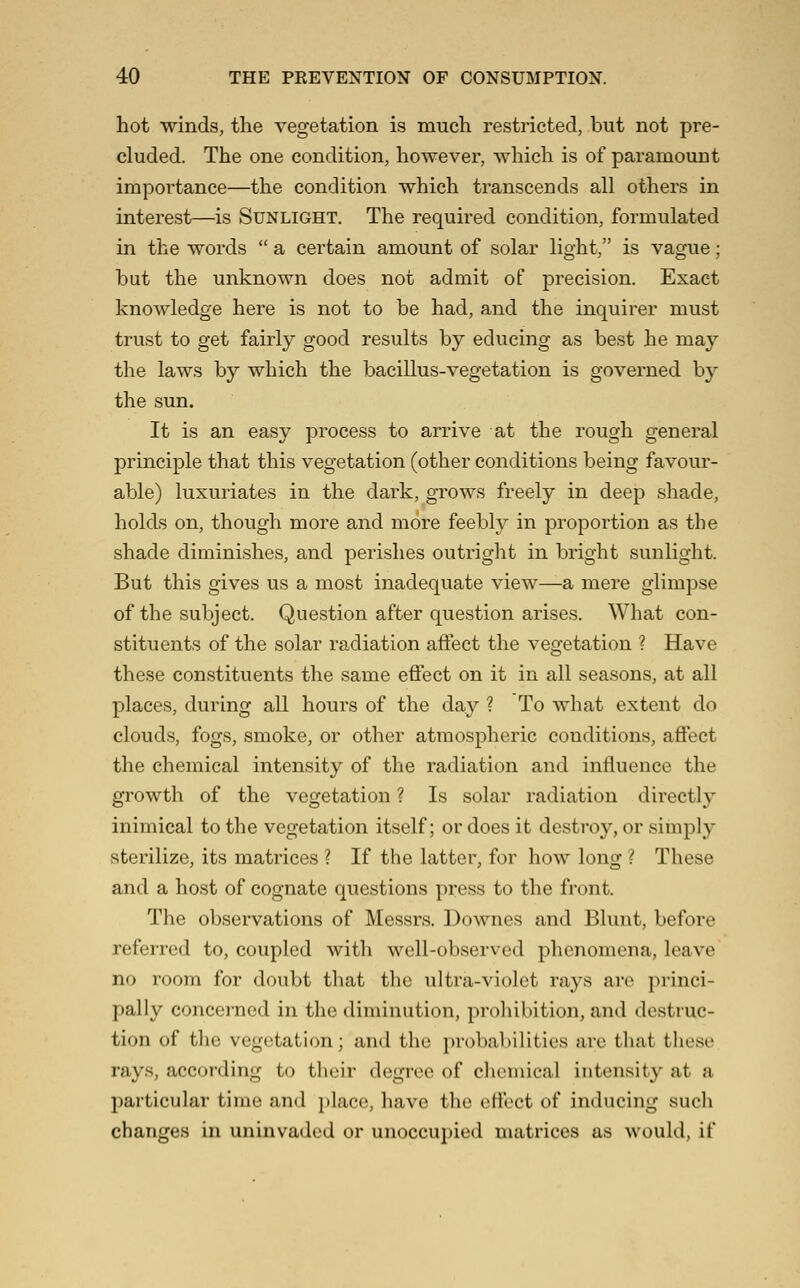 hot winds, the vegetation is much restricted, but not pre- cluded. The one condition, however, which is of paramount importance—the condition which transcends all others in interest—is Sunlight. The required condition, formulated in the words  a certain amount of solar light, is vague; but the unknown does not admit of precision. Exact knowledge here is not to be had, and the inquirer must trust to get fairly good results by educing as best he may the laws by which the bacillus-vegetation is governed by the sun. It is an easy process to arrive at the rough general principle that this vegetation (other conditions being favour- able) luxuriates in the dark, grows freely in deep shade, holds on, though more and more feebly in proportion as the shade diminishes, and perishes outright in bright sunlight. But this gives us a most inadequate view—a mere glimpse of the subject. Question after question arises. What con- stituents of the solar radiation affect the vegetation ? Have these constituents the same effect on it in all seasons, at all places, during all hours of the day ? To what extent do clouds, fogs, smoke, or other atmospheric conditions, affect the chemical intensity of the radiation and influence the growth of the vegetation ? Is solar radiation directly inimical to the vegetation itself; or does it destroy, or simply sterilize, its matrices ? If the latter, for how long ? These and a host of cognate questions press to the front. The observations of Messrs. Downes and Blunt, before referred to, coupled with well-observed phenomena, leave no room for doubt that the ultra-violet rays are princi- pally concerned in the diminution, proliibition, and destruc- tion of the vegetation; and the probabilities are that these rays, accoi'ding to their degree of chemical intensity at a particular time and place, have the eflect of inducing such changes in uninvaded or unoccupied matrices as would, if