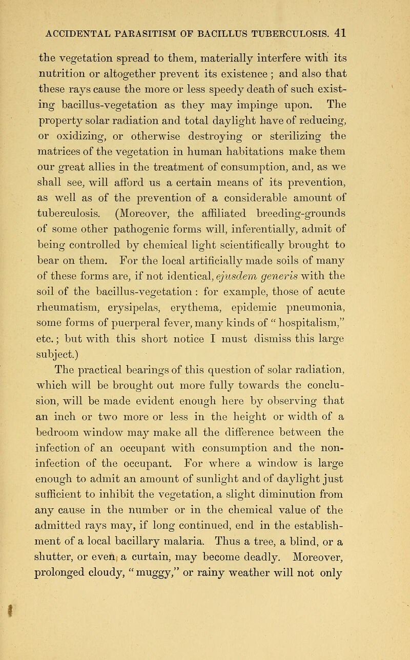 the vegetation spread to them, materially interfere with its nutrition or altogether prevent its existence ; and also that these rays cause the more or less speedy death of such exist- ing bacillus-vegetation as they may impinge upon. The property solar radiation and total daylight have of reducing, or oxidizing, or otherwise destroying or sterilizing the matrices of the vegetation in human habitations make them our great allies in the treatment of consumption, and, as we shall see, will afford us a certain means of its prevention, as well as of the prevention of a considerable amount of tuberculosis. (Moreover, the affiliated breeding-grounds of some other pathogenic forms will, inferentially, admit of being controlled by chemical light scientifically brought to bear on them. For the local artificially made soils of many of these forms are, if not identical, ejusdem generis with the soil of the bacillus-vegetation: for example, those of acute rheumatism, erysipelas, erythema, epidemic pneumonia, some forms of puerperal fever, many kinds of  hospitalism, etc.; but with this short notice I must dismiss this large subject.) The practical bearings of this question of solar radiation, which will be brought out more fully towards the conclu- sion, will be made evident enough here by observing that an inch or two more or less in the heio;ht or width of a bedroom window may make all the difference between the infection of an occupant with consumption and the non- infection of the occupant. For where a window is large enough to admit an amount of sunlight and of daylight just sufficient to inhibit the vegetation, a slight diminution from any cause in the number or in the chemical value of the admitted rays may, if long continued, end in the establish- ment of a local bacillary malaria. Thus a tree, a blind, or a shutter, or even a curtain, may become deadly. Moreover, prolonged cloudy,  muggy, or rainy weather will not only