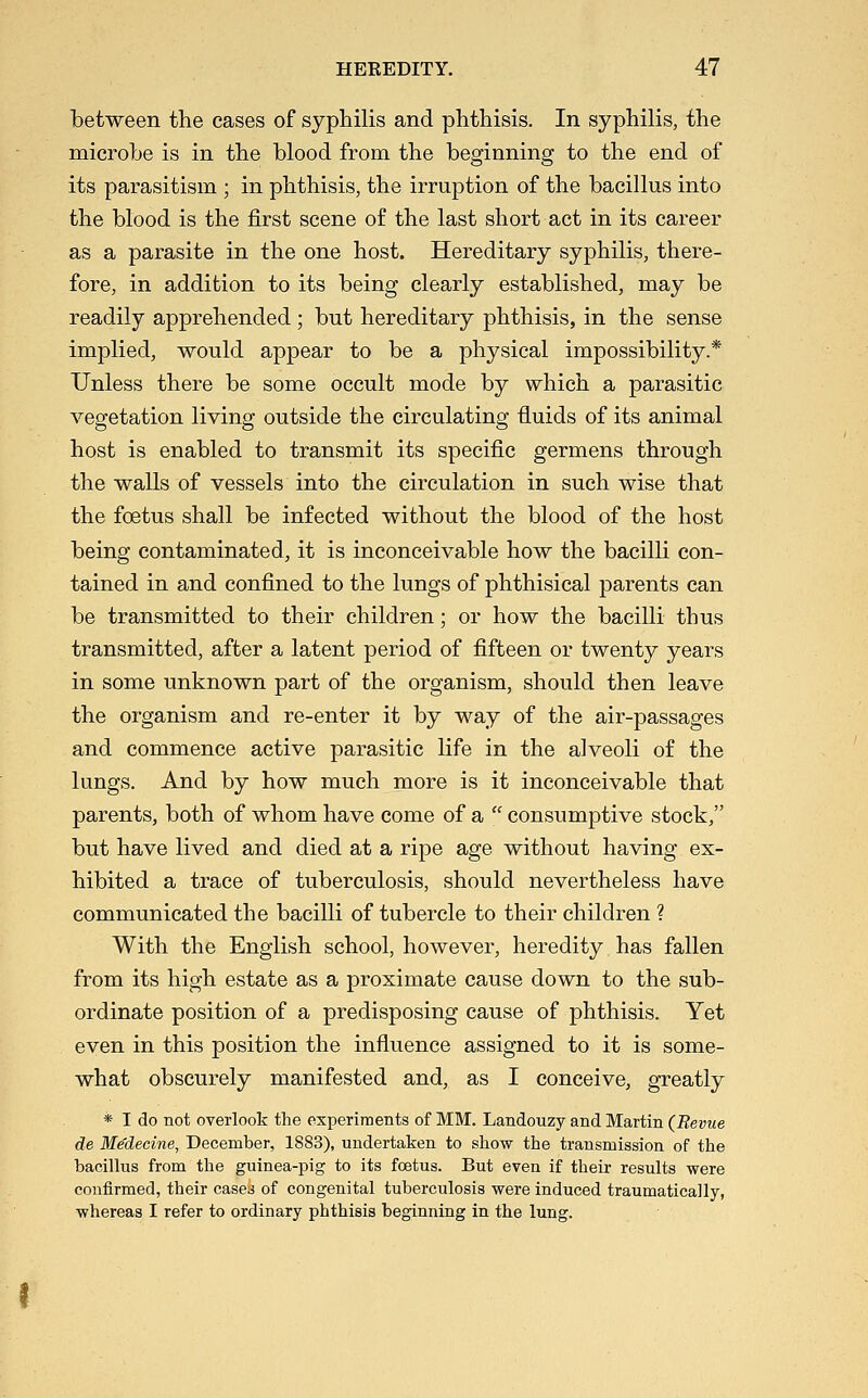 between the cases of syphilis and phthisis. In syphilis, the microbe is in the blood from the beginning to the end of its parasitism ; in phthisis, the irruption of the bacillus into the blood is the first scene of the last short act in its career as a parasite in the one host. Hereditary syphilis, there- fore, in addition to its being clearly established, may be readily apprehended ; but hereditary phthisis, in the sense implied, would appear to be a physical impossibility.* Unless there be some occult mode by which a parasitic vegetation living outside the circulating fluids of its animal host is enabled to transmit its specific germens through the walls of vessels into the circulation in such wise that the foetus shall be infected without the blood of the host being contaminated, it is inconceivable how the bacilli con- tained in and confined to the lungs of phthisical parents can be transmitted to their children; or how the bacilli thus transmitted, after a latent period of fifteen or twenty years in some unknown part of the organism, should then leave the organism and re-enter it by way of the air-passages and commence active parasitic life in the alveoli of the lungs. And by how much more is it inconceivable that parents, both of whom have come of a  consumptive stock, but have lived and died at a ripe age without having ex- hibited a trace of tuberculosis, should nevertheless have communicated the bacilli of tubercle to their children ? With the English school, however, heredity has fallen from its high estate as a proximate cause down to the sub- ordinate position of a predisposing cause of phthisis. Yet even in this position the influence assigned to it is some- what obscurely manifested and, as I conceive, greatly * I do not overlook the experiments of MM. Landouzy and Martin (Revue de Me'decine, December, 1883), undertaken to show the transmission of the bacillus from the guinea-pig to its foetus. But even if their results were confirmed, their cased of congenital tuberculosis were induced traumatica]ly, whereas I refer to ordinary phthisis beginning in the lung.