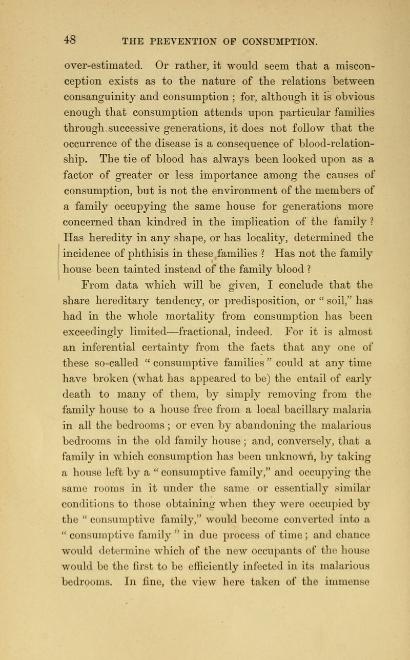 over-estimated. Or rather, it would seem that a miscon- ception exists as to the nature of the relations between consanguinity and consumption ; for, although it is obvious enough that consumption attends upon particular families through successive generations, it does not follow that the occurrence of the disease is a consequence of blood-relation- ship. The tie of blood has always been looked upon as a factor of greater or less importance among the causes of consumption, but is not the environment of the members of a family occupying the same house for generations more concerned than kindred in the implication of the family ? Has heredity in any shape, or has locality, determined the incidence of phthisis in these families ? Has not the family house been tainted instead of the family blood ? From data which will be given, I conclude that the share hereditary tendency, or predisposition, or  soil, has had in the whole mortality from consumption has been exceedingly limited—fractional, indeed. For it is almost an inferential certainty from the facts that any one of these so-called  consumptive families  could at any time have broken (what has appeared to be) the entail of earl}'- death to many of them, by simply removing from the family house to a house free from a local bacillary malaria in all the bedrooms ; or even by abandoning the malarious bedrooms in the old family house ; and, conversely, that a family in which consumption has been unknown, by taking a house left by a  consumptive family, and occupying the same rooms in it under the same or essentially similar conditions to those obtaining when they were occu])ied by the  consumptive family, would become converted into a  consumptive family  in duo process of time; and chance would determine which of the new occupants of the house would bo the first to be efficiently infected in its malarious bedrooms. In fine, the view here taken of the immense