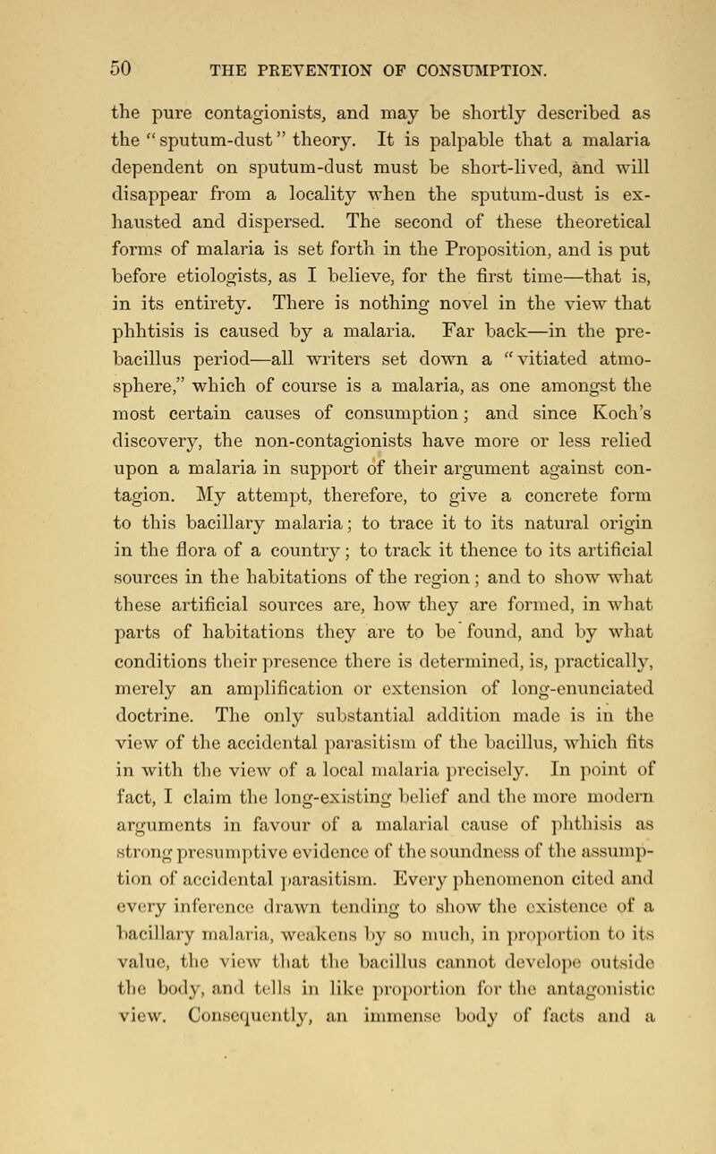 the pure contagionists, and may be shortly described as the  sputum-dust theory. It is palpable that a malaria dependent on sputum-dust must be short-lived, and will disappear from a locality when the sputum-dust is ex- hausted and dispersed. The second of these theoretical forms of malaria is set forth in the Proposition, and is put before etiologists, as I believe, for the first time—that is, in its entirety. There is nothing novel in the view that phhtisis is caused by a malaria. Far back—in the pre- bacillus period—all writers set down a vitiated atmo- sphere, which of course is a malaria, as one amongst the most certain causes of consumption; and since Koch's discovery, the non-contagionists have more or less relied upon a malaria in support of their argument against con- tagion. My attempt, therefore, to give a concrete form to this bacillary malaria; to trace it to its natural origin in the flora of a country; to track it thence to its artificial sources in the habitations of the region ; and to show what these artificial sources are, how they are formed, in what parts of habitations they are to be found, and by what conditions their ])resence there is determined, is, practically, merely an amplification or extension of long-enunciated doctrine. The only substantial addition made is in the view of the accidental parasitism of the bacillus, which fits in with the view of a local malaria precisely. In point of fact, I claim the long-existing belief and the more modern arguments in favour of a malarial cause of phthisis as strong presumptive evidence of the soundness of the assump- tion of accidental ])arasitism. Every phenomenon cited and every inference drawn tending to show the existence of a bacillary malaria, weakens by so nnich, in }n'0])orti(>n to its value, the view that the bacillus cannot develope outside the body, and tells in like proportion for the antagonistic view. Consequently, an immense body of facts and a