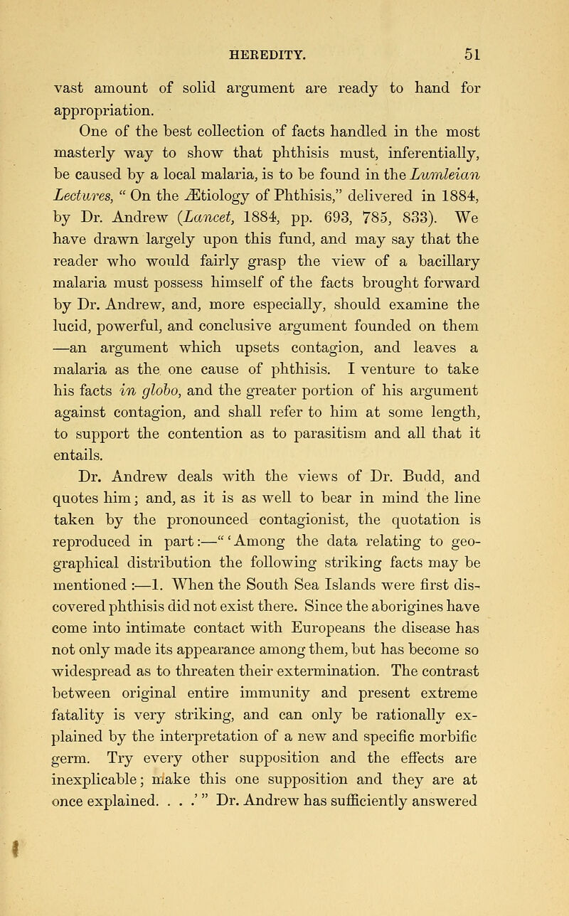 vast amount of solid argument are ready to hand for appropriation. One of the best collection of facts handled in the most masterly way to show that phthisis must, inferentially, be caused by a local malaria, is to be found in the LwmUian Lectures,  On the Etiology of Phthisis, delivered in 1884, by Dr. Andrew (Lancet, 1884, pp. 693, 785, 833). We have drawn largely upon this fund, and may say that the reader who would fairly grasp the view of a bacillary malaria must possess himself of the facts brought forward by Dr. Andrew, and, more especially, should examine the lucid, powerful, and conclusive argument founded on them —an argument which upsets contagion, and leaves a malaria as the one cause of phthisis. I venture to take his facts in gloho, and the greater portion of his argument against contagion, and shall refer to him at some length, to support the contention as to parasitism and all that it entails. Dr. Andrew deals with the views of Dr. Budd, and quotes him; and, as it is as well to bear in mind the line taken by the pronounced contagionist, the quotation is reproduced in part:—' Among the data relating to geo- graphical distribution the following striking facts may be mentioned :—1. When the South Sea Islands were first dis- covered phthisis did not exist there. Since the aborigines have come into intimate contact with Europeans the disease has not only made its appearance among them, but has become so widespread as to threaten their extermination. The contrast between original entire immunity and present extreme fatality is very striking, and can only be rationally ex- plained by the interpretation of a new and specific morbific germ. Try every other supposition and the eflTects are inexplicable; make this one supposition and they are at once explained. . . .'  Dr. Andrew has sufficiently answered