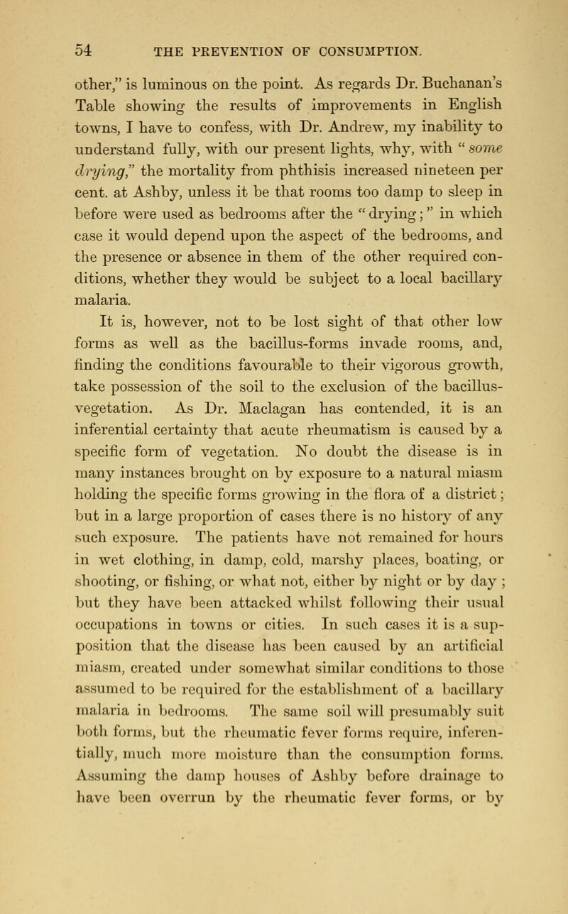 other, is luminous on the point. As regards Dr. Buchanan's Table showing the results of improvements in English towns, I have to confess, with Dr. Andrew, my inability to understand fully, with our present lights, why, with  some drying the mortality from phthisis increased nineteen per cent, at Ashby, unless it be that rooms too damp to sleep in before were used as bedrooms after the  drying; in which case it would depend upon the aspect of the bedrooms, and the presence or absence in them of the other required con- ditions, whether they would be subject to a local bacillary malaria. It is, however, not to be lost sight of that other low forms as well as the bacillus-forms invade rooms, and, finding the conditions favourable to their vigorous growth, take possession of the soil to the exclusion of the bacillus- vegetation. As Dr. Maclagan has contended, it is an inferential certainty that acute rheumatism is caused by a specific form of vegetation. No doubt the disease is in many instances brought on by exposure to a natural miasm holding the specific forms growing in the flora of a district; but in a large proportion of cases there is no history of any such exposure. The patients have not remained for hours in wet clothing, in damp, cold, marshy places, boating, or shooting, or fishing, or what not, either b}^ night or by day ; but they have been attacked whilst following their usual occupations in towns or cities. In such cases it is a sup- position that the disease has been caused by an artificial miasm, created under somewhat similar conditions to those assumed to be required for the establishment of a bacillary malaria in bedrooms. The same soil will presumably suit both forms, but the rheumatic fever forms require, inferen- tially, much more moisture than the consumption forms. Assuming the damp liouscs of Ashby before drainage to have been overrun by the rheumatic fever forms, or by