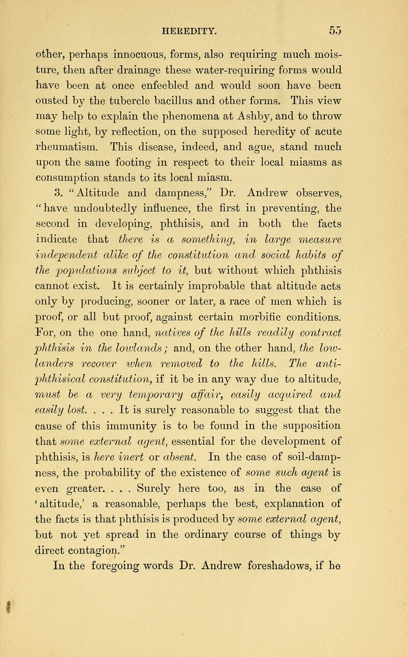 other, perhaps innocuous, forms, also requiring mueli mois- ture, then after drainage these water-requiring forms would have been at once enfeebled and would soon have been ousted by the tubercle bacillus and other formSo This view may help to explain the phenomena at Ashby, and to throw some light, by reflection, on the supposed heredity of acute rheumatism. This disease, indeed, and ague, stand much upon the same footing in respect to their local miasms as consumption stands to its local miasm. 3. Altitude and dampness, Dr. Andrew observes, have undoubtedly influence, the first in preventing, the second in developing, phthisis, and in both the facts indicate that there is a something, in large raeasvure independent alike of the constitution and social habits of the populations subject to it, but without which phthisis cannot exist. It is certainly improbable that altitude acts only by producing, sooner or later, a race of men which is proof, or all but proof, against certain morbific conditions. For, on the one hand, natives of the hills readily contract phthisis in the lowlands; and, on the other hand, the low- landers recover when removed to the hills. The anti- phthisical constitution, if it be in any way due to altitude, m^ust be a very temporary afair, easily acquired and easily lost. ... It is surely reasonable to suggest that the cause of this immunity is to be found in the supposition that some external agent, essential for the development of phthisis, is here inert or absent. In the case of soil-damp- ness, the probability of the existence of some such agent is even greater. . . . Surely here too, as in the case of 'altitude,' a reasonable, perhaps the best, explanation of the facts is that phthisis is produced by som,e external agent, but not yet spread in the ordinary course of things by direct contagion. In the foregoing words Dr. Andrew foreshadows, if he