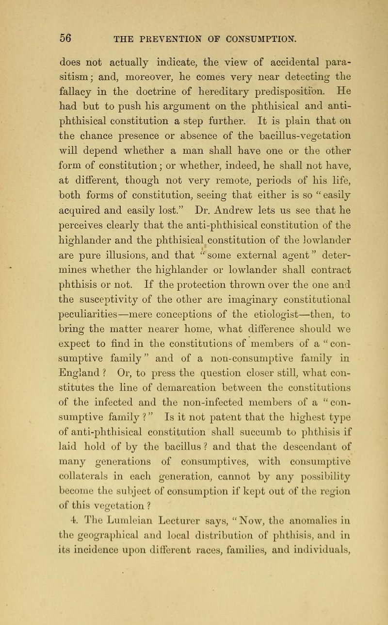 does not actually indicate, the view of accidental para- sitism; and, moreover, he comes very near detectmg the fallacy in the doctrine of hereditary predispositfon. He had but to push his argument on the phthisical and anti- phthisical constitution a step further. It is plain that on the chance presence or absence of the bacillus-vegetation will depend whether a man shall have one or the other form of constitution; or whether, indeed, he shall not have, at different, though not very remote, periods of his life, both forms of constitution, seeing that either is so easily acquired and easily lost. Dr. Andrew lets us see that he perceives clearly that the anti-phthisical constitution of the highlander and the phthisical constitution of the lowlander are pure illusions, and that some external agent deter- mines whether the highlander or lowlander shall contract phthisis or not. If the protection thrown over the one and the susceptivity of the other are imaginary constitutional peculiarities—mere conceptions of the etiologist—then, to bring the matter nearer home, what difference should we expect to find in the constitutions of members of a con- sumptive family and of a non-consumptive family in England ? Or, to press the question closer still, what con- stitutes the line of demarcation between the constitutions of the infected and the non-infected members of a con- sumptive family ? Is it not patent that the highest t5'pe of anti-phthisical constitution shall succumb to phthisis if laid hold of by the bacillus ? and that the descendant of many generations of consunq^tives, with consumptive collaterals in each generation, cannot by any possibility become the subject of consumption if kept out of the region of this vegetation ? 4. The Lumleian Lecturer says, Now, the anomalies in the geographical and local distribution of phthisis, and in its incidence upon ditferent races, families, and individuals.