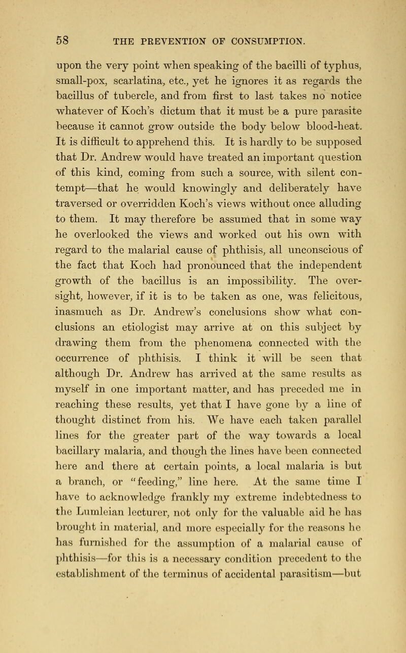 upon the very point when speaking of the bacilli of typhus, small-pox, scarlatina, etc., yet he ignores it as regards the bacillus of tubercle, and from first to last takes no notice whatever of Koch's dictum that it must be a pure parasite because it cannot grow outside the body below blood-heat. It is difficult to apprehend this. It is hardly to be supposed that Dr. Andrew would have treated an important question of this kind, coming from such a source, with silent con- tempt—that he would knowingly and deliberately have traversed or overridden Koch's views without once alluding to them. It may therefore be assumed that in some way he overlooked the views and worked out his own with regard to the malarial cause of phthisis, all unconscious of the fact that Koch had pronounced that the independent growth of the bacillus is an impossibility. The over- sight, however, if it is to be taken as one, was felicitous, inasmuch as Dr. Andrew's conclusions show what con- clusions an etiologist may arrive at on this subject by drawing them from the phenomena connected with the occurrence of phthisis. I think it will be seen that although Dr, Andrew has arrived at the same results as myself in one important matter, and has preceded me in reaching these results, yet that I have gone by a line of thought distinct from his. We have each taken parallel lines for the greater part of the way towards a local baciUary malaria, and though the lines have been connected here and there at certain points, a local malaria is but a branch, or feeding, line here. At the same time I have to acknowledge frankly my extreme indebtedness to the Lumleian lecturer, not only for the valuable aid he has brought in material, and more especially for the reasons lie has furnished for the assumption of a malarial cause of plithisis—for this is a necessary condition precedent to the establishment of the terminus of accidental parasitism—but