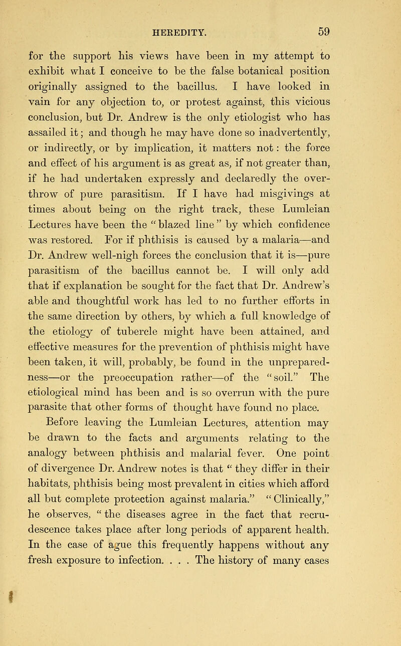 for the support his views have been in my attempt to exhibit what I conceive to be the false botanical position originally assigned to the bacillus. I have looked in vain for any objection to, or protest against, this vicious conclusion, but Dr. Andrew is the only etiologist who has assailed it; and though he may have done so inadvertently, or indirectly, or by implication, it matters not: the force and effect of his argument is as great as, if not greater than, if he had undertaken expressly and declaredly the over- throw of pure parasitism. If I have had misgivings at times about being on the right track, these Lumleian Lectures have been the  blazed line  by which confidence was restored. For if phthisis is caused by a malaria—and Dr. Andrew well-nigh forces the conclusion that it is—pure parasitism of the bacillus cannot be. I will only add that if explanation be sought for the fact that Dr. Andrew's able and thoughtful work has led to no further efforts in the same direction by others, by which a full knowledge of the etiology of tubercle might have been attained, and effective measures for the prevention of phthisis might have been taken, it will, probably, be found in the unprepared- ness—or the preoccupation rather—of the soil. The etiological mind has been and is so overrun with the pure parasite that other forms of thought have found no place. Before leaving the Lumleian Lectures, attention may be drawn to the facts and arguments relating to the analogy between phthisis and malarial fever. One point of divergence Dr. Andrew notes is that  they differ in their habitats, phthisis being most prevalent in cities which afford all but complete protection against malaria.  Clinically, he observes,  the diseases agree in the fact that recru- descence takes place after long periods of apparent health. In the case of ague this frequently happens without any fresh exposure to infection. . , . The history of many cases
