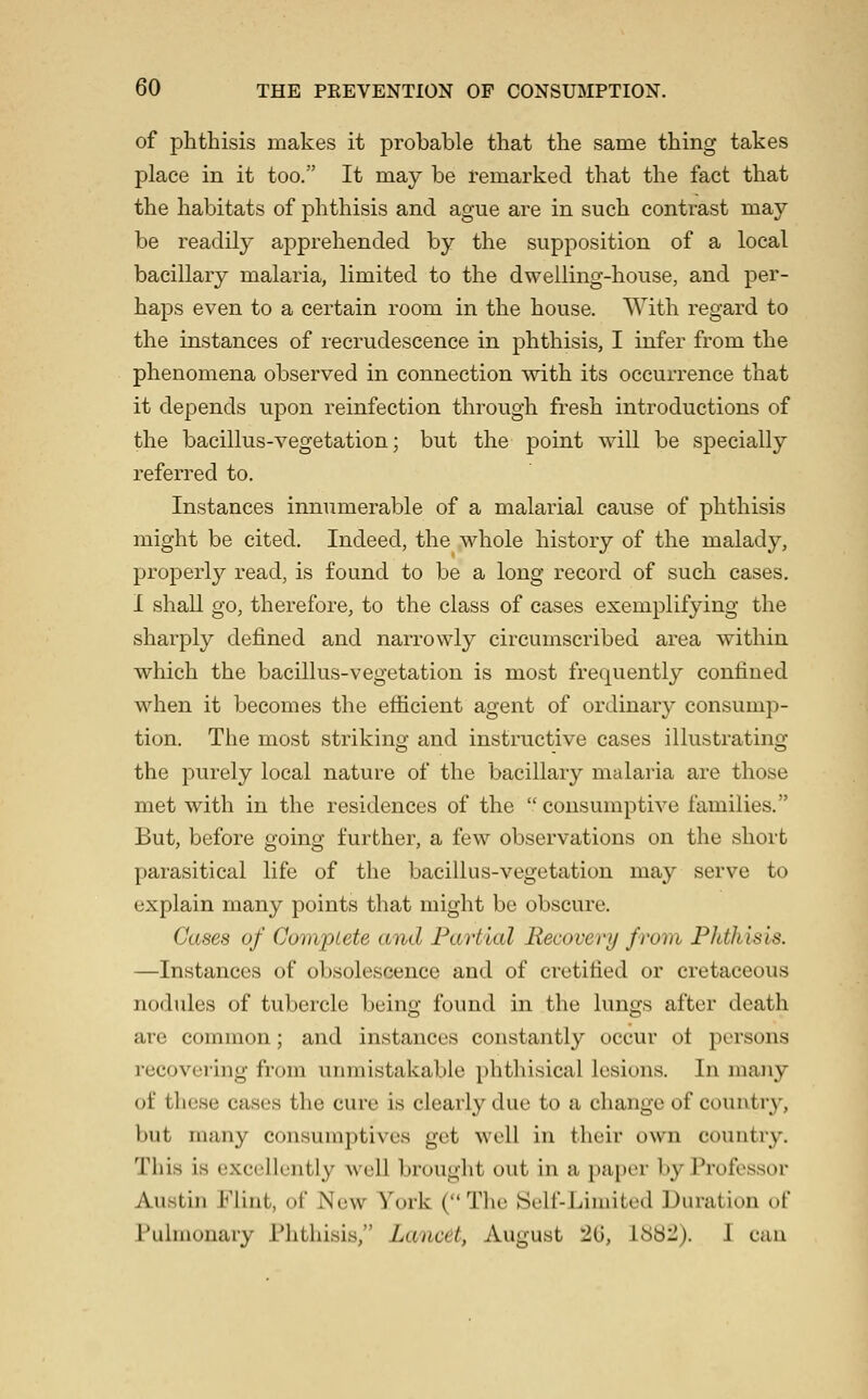 of phthisis makes it probable that the same thing takes place in it too. It may be remarked that the fact that the habitats of phthisis and ague are in such contrast may be readily apprehended by the supposition of a local bacillary malaria, limited to the dwelling-house, and per- haps even to a certain room in the house. With regard to the instances of recrudescence in phthisis, I infer from the phenomena observed in connection with its occurrence that it depends upon reinfection through fresh introductions of the bacillus-vegetation; but the point will be specially referred to. Instances innumerable of a malarial cause of phthisis might be cited. Indeed, the whole history of the malady, properly read, is found to be a long record of such cases. I shall go, therefore, to the class of cases exemplifying the sharply defined and narrowdy circumscribed area within which the bacillus-vegetation is most frequently confined wdien it becomes the efficient agent of ordinary consump- tion. The most striking and instructive cases illustrating the purely local nature of the bacillary malaria are those met with in the residences of the  consumptive families. But, before going further, a few observations on the short parasitical life of the bacillus-vegetation may serve to explain many points that might be obscure. Cases of Complete and Partial Recovery from Fhthisis. —Instances of obsolescence and of cretified or cretaceous nodules of tubercle being found in the lungs after death are common; and instances constantly occur ot persons recovering from unmistakable phthisical lesions. In many of those cases the cure is clearly due to a change of country, but many consumptives get well in their own country. This is excellently well brought out in a paper by Professor Austin Flint, of New York (The Self-Limited Duration of I'uhuonary Phthisis, Lancet, August 'lii, 188-). I can