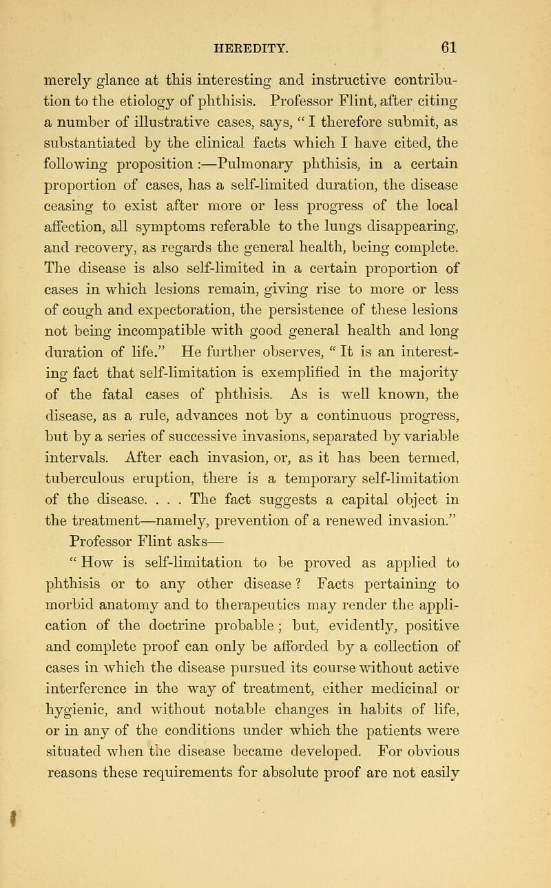 merely glance at this interesting and instructive contribu- tion to the etiology of phthisis. Professor Flint, after citing a number of illustrative cases, says,  I therefore submit, as substantiated by the clinical facts which I have cited, the following proposition :—Pulmonary phthisis, in a certain proportion of cases, has a self-limited duration, the disease ceasing to exist after more or less progress of the local affection, all symptoms referable to the lungs disappearing, and recovery, as regards the general health, being complete. The disease is also self-limited in a certain proportion of eases in which lesions remain, giving rise to more or less of cough and expectoration, the persistence of these lesions not being incompatible with good general health and long duration of life. He further observes,  It is an interest- ing fact that self-limitation is exemplified in the majority of the fatal cases of phthisis. As is well known, the disease, as a rule, advances not by a continuous progress, but by a series of successive invasions, separated by variable intervals. After each invasion, or, as it has been termed, tuberculous eruption, there is a temporary self-limitation of the disease. . . . The fact suggests a capital object in the treatment—namely, prevention of a renewed invasion. Professor Flint asks—  How is self-limitation to be proved as applied to phthisis or to any other disease ? Facts pertaining to morbid anatomy and to therapeutics may render the appli- cation of the doctrine probable ; but, evidently, positive and complete proof can only be afforded by a collection of cases in which the disease pursued its course without active interference in the way of treatment, either medicinal or hygienic, and without notable changes in habits of life, or in any of the conditions under which the patients were situated when the disease became developed. For obvious reasons these requirements for absolute proof are not easily