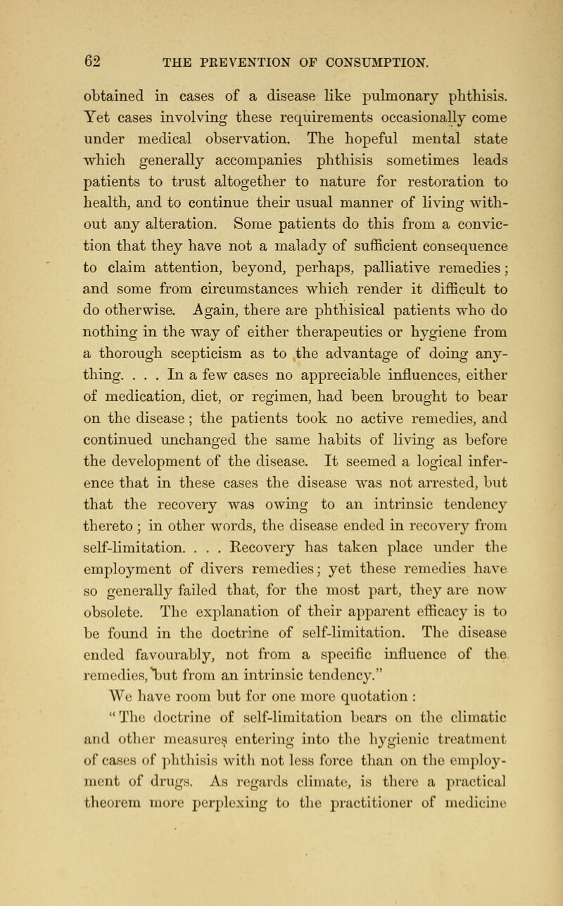 obtained in cases of a disease like pulmonary phthisis. Yet cases involving these requirements occasionally come under medical observation. The hopeful mental state which generally accompanies phthisis sometimes leads patients to trust altogether to nature for restoration to health, and to continue their usual manner of living with- out any alteration. Some patients do this from a convic- tion that they have not a malady of sufficient consequence to claim attention, beyond, perhaps, palliative remedies; and some from circumstances which render it difficult to do otherwise. Again, there are phthisical patients who do nothing in the way of either therapeutics or hygiene from a thorough scepticism as to the advantage of doing any- thing. ... In a few cases no appreciable influences, either of medication, diet, or regimen, had been brought to bear on the disease; the patients took no active remedies, and continued unchano-ed the same habits of living as before the development of the disease. It seemed a logical infer- ence that in these cases the disease was not arrested, but that the recovery was owing to an intrinsic tendency thereto ; in other words, the disease ended in recovery from self-limitation. . . . Recovery has taken place under the employment of divers remedies; yet these remedies have so generally failed that, for the most part, they are now obsolete. The explanation of their apparent efficacy is to be found in the doctrine of self-limitation. The disease ended favourably, not from a specific influence of the remedies,l)ut from an intrinsic tendency. We have room but for one more quotation :  The doctrine of self-limitation bears on the climatic and other measures entering into the hygienic treatment of cases of phthisis with not less force than on the employ- ment of drugs. As rcgai'ds climate, is there a practical theorem more perplexing to the practitioner of medicine