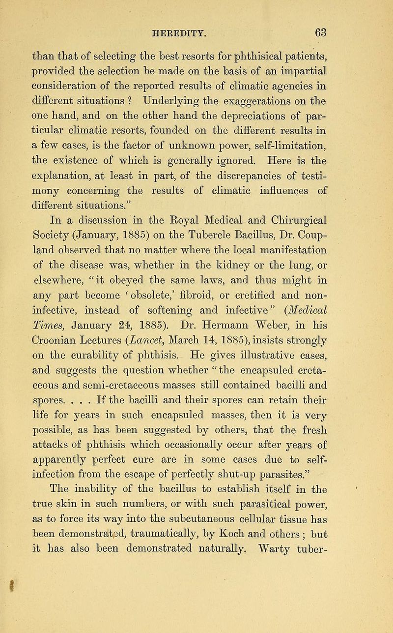 than that of selecting the best resorts for phthisical patients, provided the selection be made on the basis of an impartial consideration of the reported results of climatic agencies in diiferent situations ? Underlying the exaggerations on the one hand, and on the other hand the depreciations of par- ticular climatic resorts, founded on the different results in a few cases, is the factor of unknown power, self-limitation, the existence of which is generally ignored. Here is the explanation, at least in part, of the discrepancies of testi- mony concerning the results of climatic influences of different situations. In a discussion in the Royal Medical and Chirurgical Society (January, 1885) on the Tubercle Bacillus, Dr. Coup- land observed that no matter where the local manifestation of the disease was, whether in the kidney or the lung, or elsewhere, it obeyed the same laws, and thus might in any part become ' obsolete,' fibroid, or cretified and non- infective, instead of softening and infective {Medical Times, January 24, 1885). Dr. Hermann Weber, in his Croonian Lectures {Lancet, March 14, 1885), insists strongly on the curability of phthisis. He gives illustrative cases, and suggests the question whether  the encapsuled creta- ceous and semi-cretaceous masses still contained bacilli and spores. ... If the bacilli and their spores can retain their life for years in such encapsuled masses, then it is very possible, as has been suggested by others, that the fresh attacks of phthisis which occasionally occur after years of apparently perfect cure are in some cases due to self- infection from the escape of perfectly shut-up parasites. The inability of the bacillus to establish itself in the true skin in such numbers, or with such parasitical power, as to force its way into the subcutaneous cellular tissue has been demonstrated, traumatically, by Koch and others ; but it has also been demonstrated naturally. Warty tuber-