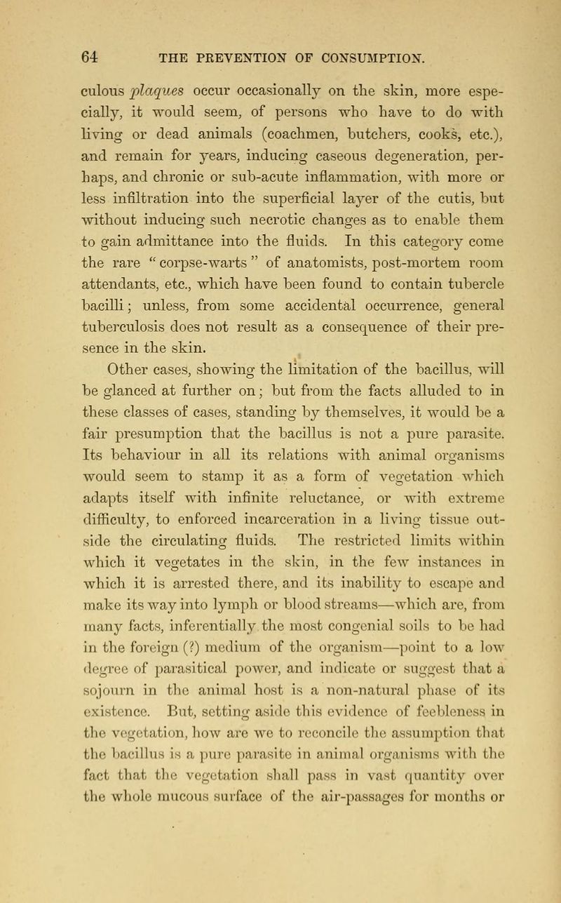 culous plaques occur occasionally on the skin, more espe- cially, it would seem, of persons who have to do with living or dead animals (coachmen, butchers, cooks, etc.), and remain for years, inducing caseous degeneration, per- haps, and chronic or sub-acute inflammation, with more or less infiltration into the superficial layer of the cutis, but without inducing such necrotic changes as to enable them to gain admittance into the fluids. In this category come the rare  corpse-warts  of anatomists, post-mortem room attendants, etc., which have been found to contain tubercle bacilli; unless, from some accidental occurrence, general tuberculosis does not result as a consequence of their pre- sence in the skin. Other cases, showing the limitation of the bacillus, will be glanced at further on; but from the facts alluded to in these classes of cases, standing by themselves, it would be a fair presumption that the bacillus is not a pure parasite. Its behaviour in all its relations with animal organisms would seem to stamp it as a form of vegetation which adapts itself with infinite reluctance, or with extreme difliculty, to enforced incarceration in a living tissue out- side the circulating fluids. The restricted limits within which it vegetates in the skin, in the few instances in which it is arrested there, and its inability to escape and make its way into lymph or blood streams—which are, from many facts, inferentially the most congenial soils to be had in the foreign (?) medium of the organism—point to a low degree of parasitical power, and indicate or suggest that a sojourn in the animal host is a non-natural phase of its existence. But, setting aside this evidence of feebleness in the vegetation, how are we to reconcile the assumption that the bacillus is a pure parasite in animal organisms with the fact that tlic vegetation sliall pass in vast quantity over the whole raucous surface of the air-passages for months or
