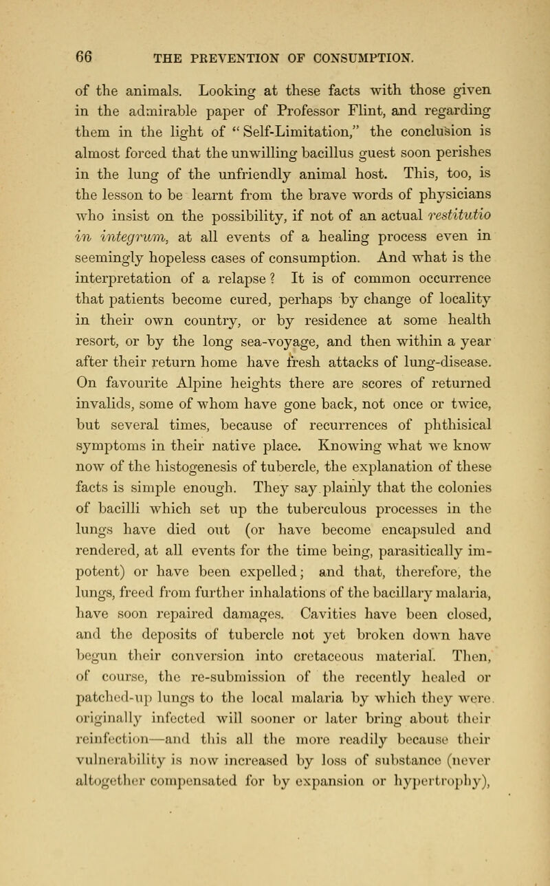 of the animals. Looking at these facts with those given in the adaiirable paper of Professor Flint, and regarding them in the light of  Self-Limitation, the conclusion is almost forced that the unwilling bacillus guest soon perishes in the lung of the unfriendly animal host. This, too, is the lesson to be learnt from the brave words of physicians who insist on the possibility, if not of an actual restitutio in integrum, at all events of a healing process even in seemingly hopeless cases of consumption. And what is the interpretation of a relapse ? It is of common occurrence that patients become cured, perhaps by change of locality in their own country, or by residence at some health resort, or by the long sea-voyage, and then within a year after their return home have fresh attacks of lung-disease. On favourite Alpine heights there are scores of returned invalids, some of whom have gone back, not once or twice, but several times, because of recurrences of phthisical symptoms in their native place. Knowing what we know now of the histogenesis of tubercle, the explanation of these facts is simple enough. They say.plainly that the colonies of bacilli which set up the tuberculous processes in the lungs have died out (or have become encapsuled and rendered, at all events for the time being, parasitically im- potent) or have been expelled; and that, therefore, the lungs, freed from further inhalations of the bacillary malaria, have soon repaired damages. Cavities have been closed, and the deposits of tubercle not yet broken down have begun their conversion into cretaceous material. Tlicn, of course, the re-submission of the recently healed or patched-up lungs to the local malaria by which they were, originally infected will sooner or later bring about their reinfection—and this all the more readily because their vulnerability is now increased by loss of substance (never alt(jguther compensated for by expansion or hypertrophy),