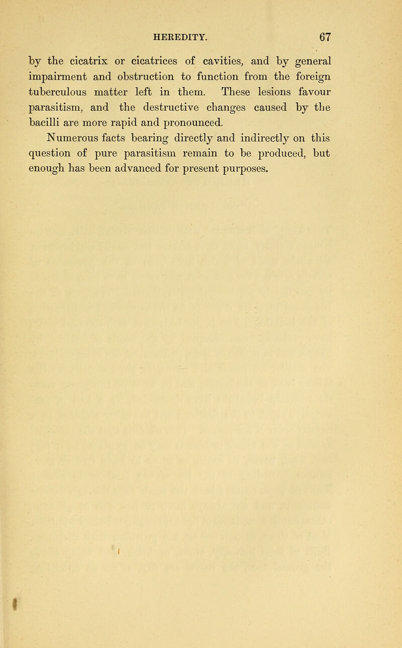 by the cicatrix or cicatrices of cavities, and by general impairment and obstruction to function from the foreign tuberculous matter left in them. These lesions favour parasitism, and the destructive changes caused by the bacilli are more rapid and pronounced. Numerous facts bearing directly and indirectly on this question of pure parasitism remain to be produced, but enough has been advanced for present purposes.