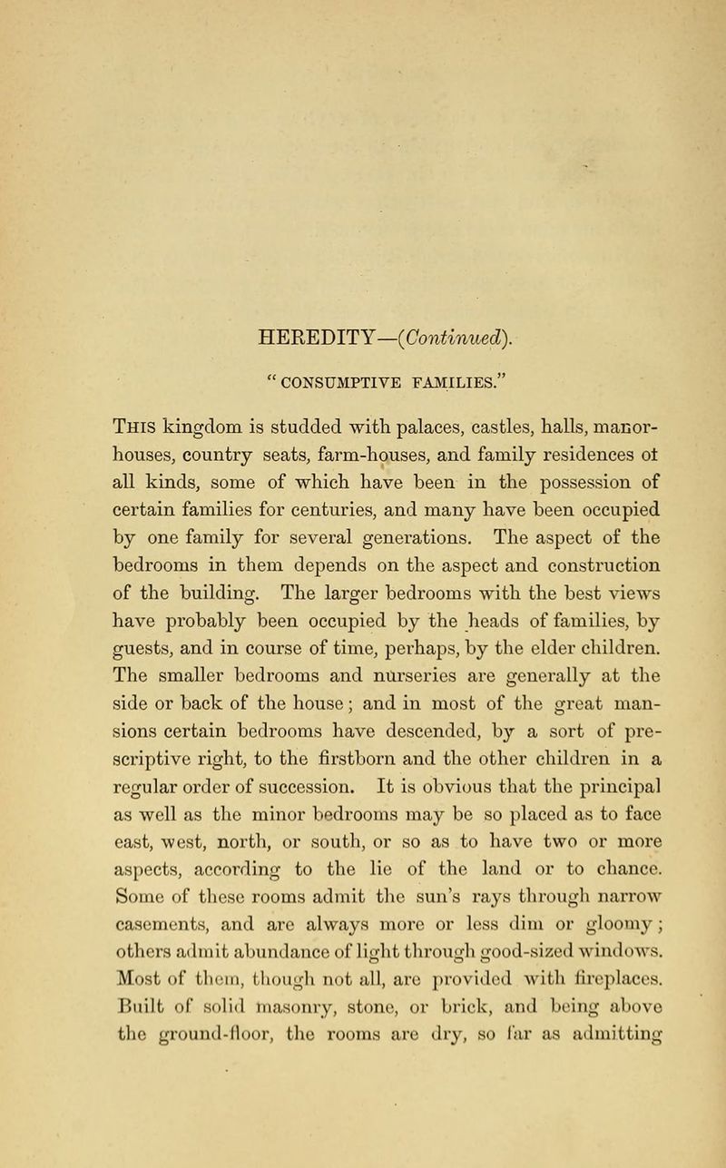 HEREDITY—(Continued). CONSUMPTIVE FAMILIES. This kingdom is studded with palaces, castles, halls, manor- houseSj country seats, farm-houses, and family residences ot all kinds, some of which have been in the possession of certain families for centuries, and many have been occupied by one family for several generations. The aspect of the bedrooms in them depends on the aspect and construction of the building. The laro;er bedrooms with the best views have probably been occupied by the heads of families, by guests, and in course of time, perhaps, by the elder children. The smaller bedrooms and nurseries are generally at the side or back of the house; and in most of the great man- sions certain bedrooms have descended, by a sort of pre- scriptive right, to the firstborn and the other children in a regular order of succession. It is obvious that the principal as well as the minor bedrooms may be so placed as to face east, west, north, or south, or so as to have two or more aspects, according to the lie of the land or to chance. Some of these rooms admit the sun's rays through narrow casements, and are always more or less dim or gloomy; others admit abundance of light through good-sized windows. Most of them, thougli not all, arc jjrovidcd with fireplaces. Built of solid masonry, stone, or brick, and being above tlic ground-iloor, the rooms are dry, so far as admitting