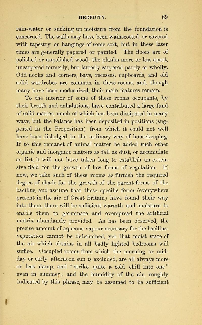 rain-water or sucking up moisture from the foundation is concerned. The walls may have been wainscotted, or covered with tapestry or hangings of some sort, but in these later times are generally papered or painted. The floors are of polished or unpolished wood, the planks more or less apart, uncarpeted formerly, but latterly carpeted partly or wholly. Odd nooks and corners, bays, recesses, cupboards, and old solid wardrobes are common in these rooms, and, though many have been modernized, their main features remain. To the interior of some of these rooms occupants, by their breath and exhalations, have contributed a large fund of solid matter, much of which has been dissipated in many ways, but the balance has been deposited in positions (sug- gested in the Proposition) from which it could not well have been dislodged in the ordinary way of housekeeping. If to this remanet of animal matter be added such other organic and inorganic matters as fall as dust, or accumulate as dirt, it will not have taken long to establish an exten- sive field for the growth of low forms of vegetation. If, now, we take such of these rooms as furnish the required degree of shade for the growth of the parent-forms of the bacillus, and assume that these specific forms (everywhere present in the air of Great Britain) have found their way into them, there will be sufficient warmth and moisture to enable them to germinate and overspread the artificial matrix abundantly provided. As has been observed, the precise amount of aqueous vapour necessary for the bacillus- vegetation cannot be determined, yet that moist state of the air which obtains in all badly lighted bedrooms will suffice. Occupied rooms from which the morning or mid- day or early afternoon sun is excluded, are all always more or less damp, and strike quite a cold chill into one even in summer; and the humidity of the air, roughly indicated by this phrase, may be assumed to be sufficient