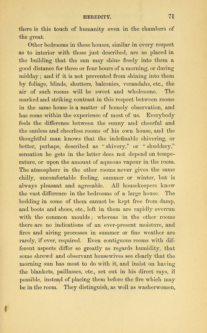 there is this touch of humanity even in the chambers of the great. Other bedrooms in these houses, similar in every respect as to interior with those just described, are so placed in the building that the sun may shine freely into them a good distance for three or four hours of a morning, or during midday; and if it is not prevented from shining into them by foliage, blinds, shutters, balconies, verandahs, etc., the air of such rooms will be sweet and wholesome. The marked and striking contrast in this respect between rooms in the same house is a matter of homely observation, and has come within the experience of most of us. Everybody feels the difference between the sunny and cheerful and the sunless and cheerless rooms of his own house, and the thoughtful man knows that the indefinable shivering, or better, perhaps, described as  shivery, or  shuddery, sensation he gets in the latter does not depend on tempe- rature, or upon the amount of aqueous vapour in the room. The atmosphere in the other rooms never gives the same chilly, uncomfortable feeling, summer or winter, but is always pleasant and agreeable. All housekeepers know the vast difference in the bedrooms of a large house. The bedding in some of them cannot be kept free from damp, and boots and shoes, etc., left in them are rapidly overrun with the common moulds; whereas in the other rooms there are no indications of an ever-present moisture, and fires and airing processes in summer or fine weather are rarely, if ever, required. Even contiguous rooms with dif- ferent aspects differ so greatly as regards humidity, that some shrewd and observant housewives see clearly that the morning sun has most to do with it, and insist on having the blankets, paillasses, etc., set out in his direct rays, if possible, instead of placing them before the fire which may be in the room. They distinguish, as well as washerwomen.