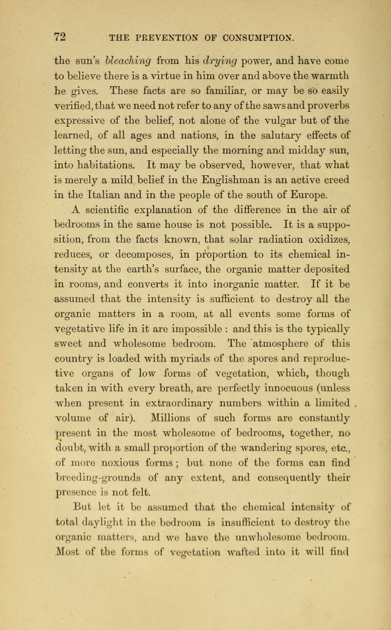 the sun's hleaching from his drying power, and have come to believe there is a virtue in him over and above the warmth he gives. These facts are so familiar, or may be so easily verified, that we need not refer to any of the saw^sand proverbs expressive of the belief, not alone of the vulgar but of the learned, of all ages and nations, in the salutary effects of letting the sun, and especially the morning and midday sun, into habitations. It may be observed, however, that what is merely a mild belief in the Englishman is an active creed in the Italian and in the people of the south of Europe. A scientific explanation of the difference in the air of bedrooms in the same house is not possible. It is a suppo- sition, from the facts known, that solar radiation oxidizes, reduces, or decomposes, in proportion to its chemical in- tensity at the earth's surface, the organic matter deposited in rooms, and converts it into inorganic matter. If it be assumed that the intensity is sufficient to destroy all the organic matters in a room, at all events some forms of vegetative life in it are impossible : and this is the typically sweet and wholesome bedroom. The atmosphere of this country is loaded with myriads of the spores and reproduc- tive organs of low forms of veoetation, which, thouiih taken in with every breath, are perfectly innocuous (unless when present in extraordinary numbers within a limited volume of air). Millions of such forms are constantly present in the most wholesome of bedrooms, together, no doubt, with a small proportion of the wandering spores, etc., of more noxious forms; but none of the forms can find breeding-grounds of any extent, and consequently their presence is not felt. But let it be assumed that the chemical intensity of total daylight in the bedroom is insufficient to destroy the organic matters, and we have the \inwholcsomc bedroom. Most of the forms of vegetation wafted into it will find