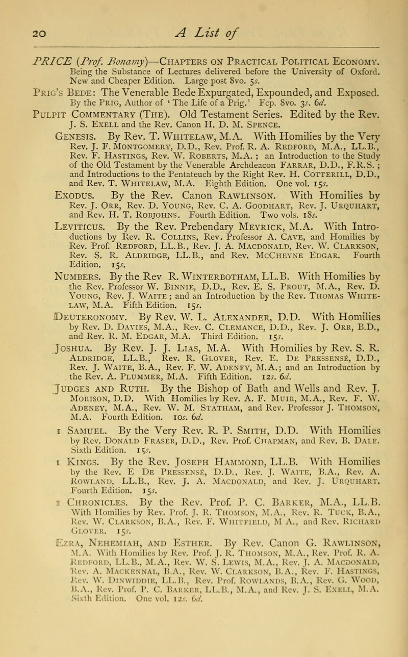 PRICE {Prof. Ponamy)—Chapters on Practical Political Economy. Being the Substance of Lectures delivered before the University of Oxford. New and Cheaper Edition. Large post 8vo. 5^. Prig's Bede: The Venerable Bede Expurgated, Expounded, and Exposed. By the Prig, Author of ' The Life of a Prig.' Fcp. Svo. 3.^. 6a'. Pulpit Commentary (The). Old Testament Series. Edited by the Rcy. J. S. EXELL and the Rev. Canon IL D. M. Spence. Genesis. By Rev. T. Whitelaw, ]\I.A. With Homilies by the Very Rev. J. F.Montgomery, D.D., Rev. Prof. R. A. Redford, M.A., LL.B., Rev. F. Hastings, Rev. \V. Roberts, M.A. ; an Introduction to the Study of the Old Testament by the Venerable Archdeacon Farrar, D.D., F. R. S. ; and Introductions to the Pentateuch by the Right Rev. H. Cotterill, D.D., and Rev. T. Whitelaw, M.A. Eighth Edition, One vol. ifj-. Exodus. By the Rev. Canon Rawlinson. With Homilies by Rev. J. Orr, Rev. D. Young, Rev. C. A. Goodhart, Rev. J. Urquhart, and Rev. H. T. Robjohns. Fourth Edition. Two vols. i8j. Leviticus. By the Rev. Prebendary Meyrick, M.A. With Intro- ductions by Rev. R. Collins, Rev. Professor A. Cave, and Homilies by Rev. Prof. Redford, LL.B., Rev. J. A. Macdonald, Rev. W. Clarkson, Rev. S. R. Aldridge, LL.B., and Rev. McChevne Edgar. Fourth Edition, \^s. Numbers. By the Rev R. Winterbotham, LL.B. With Homilies by the Rev. Professor W. Binnie, D.D., Rev. E. S. Prout, jNI.A., Rev. D. Young, Rev. J. Waite ; and an Introduction by the Rev. Thomas White- law, M.A. Fifth Edition. 15^-, Deuteronomy, By Rev. W. L, Alexander, D.D. With Homilies by Rev. D. Davies, M.A., Rev. C. Clemance, D.D., Rev. J. Orr, B.D., and Rev. R. M. Edgar, M.A, Third Edition, 15J. Joshua. By Rev. J. J. Lias, M.A. With Homilies by Rev. S. R, Aldridge, LL.B., Rev. R. Glover, Rev. E. Dk Pressexsi^, D.D., Rev. J. Waite, B.A., Rev. F. W. Adeney, M.A.; and an Introduction by the Rev. A. Plummek, M.A. Fifth Edition. \zs. 6d. Judges and Ruth. By the Bishop of Bath and Wells and Rev. J. MORISON, D.D. With Homilies by Rev. A. F. MuiR, M.A., Rev, F, W, Adeney, M.A., Rev. W. M. Statham, and Rev. Professor J. Thomson, M.A. Fourth Edition. \os. 6d. I Samuel. By the Very Rev. R. P. Smith, D.D. With Homilies by Rev. Donald Eraser, D.D., Rev. Prof. CnA.rMAN, and Rev. B. Dale. Sixth Edition, i <^s. t Kings. By the Rev. Joseph Hammond, LL.B. With Homilies by the Rev. E De Pressensi^;, D.D.. Rev. J. Waite, B.A., Rev. A. Rowland, LL.B., Rev. J. A. Macdonald, and Rev. J. Urquhart. Fourth Edition. iS-f. 3 Chronicles. By the Rev. Prof. P. C. Barker, M.A., LL.B. With Homilies by Rev. Prof. J. K. TiumsoN, M.yV., Rev. R. Tuck, B.A., Rev. W. Clarkson, B.A., Rev. F, Wiini-iKLn, M A., and Rev. Richard Glover, 15^, Ezra, Nkhemiah, and Esther, By Rev. Canon G. Rawlinson, M.A. ^Vith Homilies by Rev. Prof. J. R. Thomson, M.A., Rev. Prof. R. A. KicDFORi), LI^.B., M.A., Rev. W. S. Lewis, M.A., Rev. J. A. I\Lvcdonald, Kcv. A. Mackknnal, 15.A., Rev. W. Clarkson, B.A., Rev. F. Hastings, J'.ev. W. DiNWiDDiK, LTv.15., Rev. Prof. Rowlands, B.A., Rev. G. Wood, B.A., Kcv. Prof, P, C, Barkkk, LL.B., M.A., ami Rev. J. S. Exell, M.A. .Sixth Edition. One vol. izs. dd.