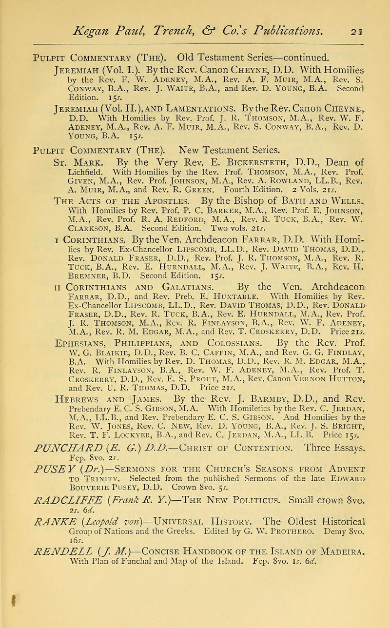 Pulpit Commentary (The), Old Testament Series—continued. Jeremiah (Vol. I.). By the Rev. Canon Cheyne, D.D. With Homilies by the Rev. F. W. Adeney, M.A., Rev. A, F. MuiR, M.A., Rev. S. Conway, B.A., Rev. J. Waite, B.A., and Rev. D. Young, B.A. Second Edition. 155. Jeremiah (Vol. II.), and Lamentations. By the Rev. Canon Cheyne^ D.D. With Homilies by Rev. Prof. J. R. Thomson, M.A., Rev. W. F. Adeney, M.A., Rev. A. F. Muir, M.A., Rev. S. Conway, B.A., Rev. D. Young, B.A. \^s. Pulpit Commentary (The). New Testament Series. St. Mark. By the Very Rev. E. Bickersteth, D.D., Dean of Lichfield. With Homilies by the Rev. Prof. Thomson, INI.A., Rev. Prof. Given, M.A., Rev. Prof. Johnson, M.A., Rev. A. Rowland, LL.B., Rev. A. Muir, M.A., and Rev. R. Green. Fourth Edition. 2 Vols. zis. The Acts of the Apostles. By the Bishop of Bath and Wells.. With Homilies by Rev. Prof. P. C. Barker, M.A., Rev. Prof. E. Johnson,. M.A., Rev. Prof. R. A. Redford, M.A., Rev. R. Tuck, B.A., Rev. W.. Clarkson, B.A. Second Edition. Two vols. 2.1s. I Corinthians. By the Ven. Archdeacon Farrar, D. D. With Homi- lies by Rev. Ex-Chancellor Lipscomb, LL.D., Rev. David Thomas, D.D.,. Rev. Donald Eraser, D.D., Rev. Prof. J. R. Thomson, M.A., Rev. R. Tuck, B.A., Rev. E. Hurndall, M.A., Rev. J. Waite, B.A., Rev. H. Bremner, B.D. Second Edition. 15^-. II Corinthians and Galatians. By the Ven. Archdeacon Farrar, D.D., and Rev. Preb. E. Huxtable. With Homilies by Rev. Ex-Chancellor Lipscomb, LL.D., Rev. David Thomas, D.D., Rev. Donald- Eraser, D.D., Rev. R. Tuck, B.A., Rev. E. Hurndall, M.A., Rev. Prof.. J. R. Thomson, M.A., Rev. R. Finlayson, B.A., Rev. W. F. Adeney, M.A., Rev. R. M. Edgar, M.A., and Rev. T. Croskerry, D.D. Price21J. Ephesians, Philippians, and Colossians. By the Rev. Prof. W. G. Blaikie, D.D., Rev. B. C. Caffin, M.A., and Rev. G. G. Findlay, B.A. With Homilies by Rev. D. Thomas, D.D., Rev. R. M. Edgar, M.A., Rev. R. Finlayson, B.A., Rev. W. F. Adeney, M.A., Rev. Prof. T. Croskerry, D.D., Rev. E. S. Prout, M.A., Rev. Canon Vernon Hutton, and Rev. U. R. Thomas, D.D. Price 2\s. Hebrews and James. By the Rev. J. Barmby, D.D., and Rev. Prebendary E. C. S. Gibson, M.A. With Homiletics by the Rev. C. Jerdan, M.A., LL.B., and Rev. Prebendaiy E. C. S. Gibson. And Homilies by the Rev. W. Jones, Rev. C. New, Rev. D. Young, B.A., Rev. J. S. Bright,. Rev. T. F. Lockyer, B.A., and Rev. C. Jerdan, M.A., LL.B. Price 15^-. PUNCHARD {E. G.) i?.Z?.—Christ of Contention. Three Essays. Fcp. Svo. 2s. PUSEY {E>r.)—Sermons for the Church's Seasons from Advent to Trinity. Selected from the published Sermons of the late Edward Bouverie Pusey, D.D. Crown Svo. 55. RADCLIFFE {Frajik R. F.)—The New Politicus. Small crown Svo. 7.S. 6d. RANKE {Leopold von)—Universal History. The Oldest Historical' Group of Nations and the Greeks. Edited by G. W. Prothero. Demy Svo. 16^-. RENDELL {/. M.)—Concise Handbook of the Island of Madeira. With Plan of Funchal and Map of the Island. Fcp. Svo. is. 6d.