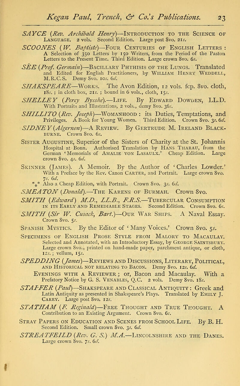 SAYCE {Rev. Archibald Hejiry)—Introduction to the Science of Language. 2 vols. Second Edition. Large post 8vo. 2\5. SCOONES (W. Baptiste)—Four Centuries of English Letters : A Selection of 350 Letters by 150 Writers, from the Period of the Paston Letters to the Present Time. Tliird Edition. Large crown 8vo. ds. SEE {Prof. Germain)—'QxciLi.A.^Y Phthisis of the Lungs. Translated and Edited for English Practitioners, by William Henry Weddell, M.R.C.S. Demy 8vo. loj. 6^. SlfAXSPEARE—WoKKS. The Avon Edition, 12 vols. fcp. 8vo. cloth, l8s. ; in cloth box, 21s. ; bound in 6 vols., cloth, 15^-. SHELLEY {Percy Bysshe).—L\?'£.. By Edward Dowden, LL.D. With Portraits and Illustrations, 2 vols., demy Svo. 36^. SHLLLITO {Rev. Joseph)—Womanhood : its Duties, Temptations, and Privileges. A Book for Young Women. Third Edition. Crown Svo. 3^. dd. SIDNE Y {Algernon)—A Review. By Gertrude M. Ireland Black- BURNE. Crown Svo. 6j-. Sister Augustine, Superior of the Sisters of Charity at the St. Johannis Hospital at Bonn. Authorised Translation by Hans Tharau, from the German 'Memorials of Amalie von Lasaulx.' Cheap Edition. Large crown Svo. 4^^. 6^/. Skinner (James). A Memoir. By the Author of 'Charles Lowder.' With a Preface by the Rev. Canon Carter, and Portrait. Large crown Svo. 7^. (id. *^ Also a Cheap Edition, with Portrait. Crown Svo. 3^. dd. S ME AXON {Donald).—The Karens of Burmah. Crown Svo. SMITH {Edward) M.D., LL.B., i^i?.5.—Tubercular Consumption in its Early and Remediable Stages. Second Edition. Crown Svo. 6;. SMITH {Sir W. Cusack, Barl.)~Ox]R War Ships. A Naval Essay. Crown Svo. 5^. Spanish Mystics. By the Editor of ' Many Voices.' Crown Svo. ^s. Specimens of English Prose Style from Malory to Macaulay. Selected and Annotated, witia an Introductory Essay, by George Saintsbury. Large crown Svo., printed on hand-made paper, parchment antique, or cloth, I2S. ; vellum, l^s. SPEDDING {James)—Reviews and Discussions, Literary, Political, and Historical not relating to Bacon. Demy Svo. 12s. 6d. Evenings with a Reviewer ; or. Bacon and Macaulay. With a Prefatory Notice by G. S. Venables, Q.C. 2 vols. Demy Svo. iSj. STAPFER (P^?*;/)—Shakspeare and Classical Antiquity : Greek and Latin Antiquity as presented in Shakspeare's Plays. Translated by Emily J. Carey. Large post Svo. \2s. STATHAM {F. Reginald)—YR-&-& Thought and True Thought. A Contribution to an Existing Argument. Crown Svo. 6s. Stray Papers on Education and Scenes from School Life. By B. H. Second Edition. Small crown Svo. 3^^. dd. STREATFEILD {Rev. G. S.) J/!^.—Lincolnshire and the Danes. Large crown Svo. 7^. 6d.