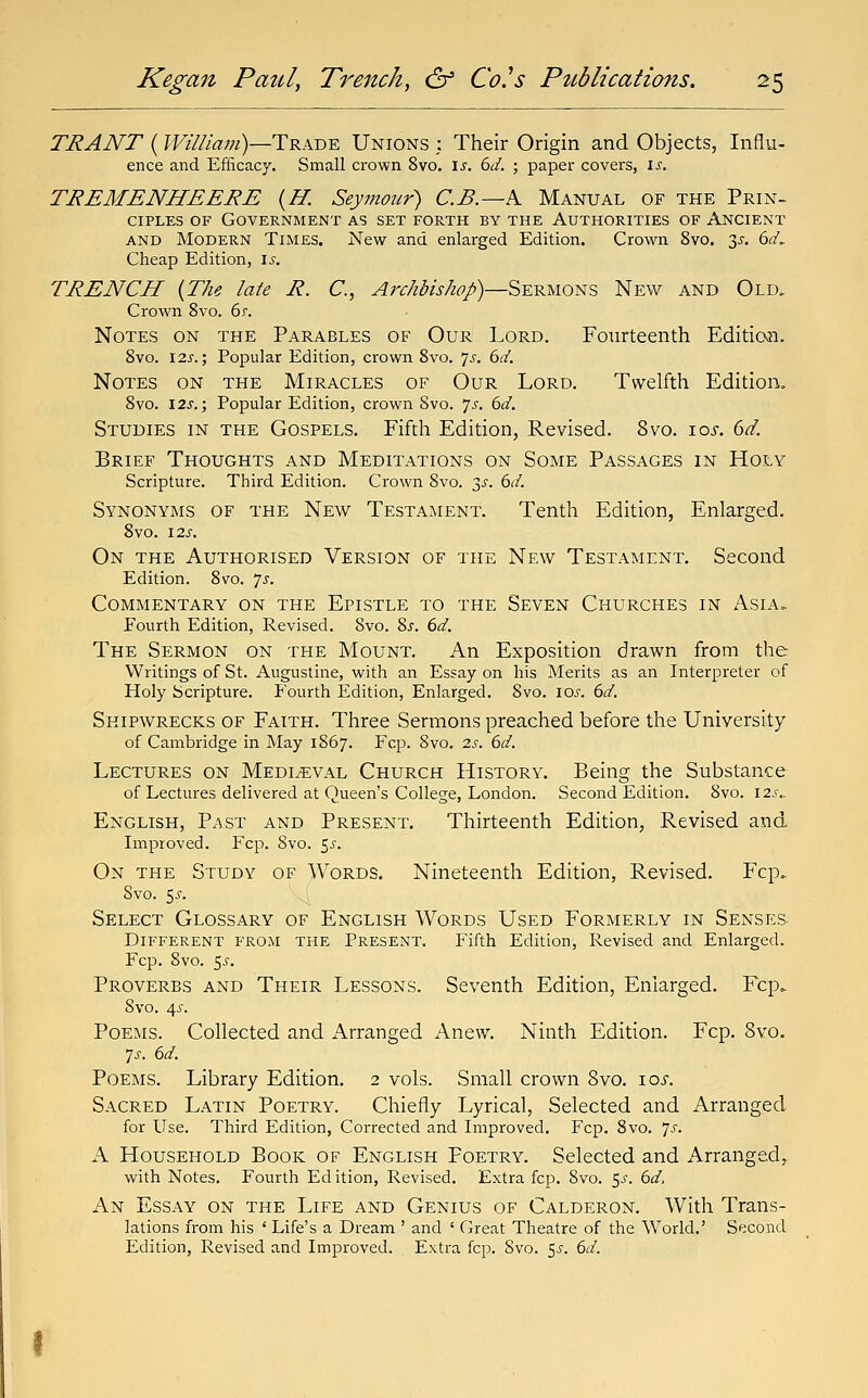 TRANT (?F/7//rt';;/)—Trade Unions : Their Origin and Objects, Influ- ence and Efficacy. Small crown 8vo. \s. 6d. ; paper covers, is. TREMENHEERE {H. Seymour) C.B.—K Manual of the Prin- ciples OF Government as set forth by the Authorities of Ancient AND Modern Times. New and enlarged Edition. Crown 8vo. 3^. M, Cheap Edition, \s. TRENCH {The late R. C, ^;r//<5/>/^^/)—Sermons New and Old, Crown 8vo. 6r. Notes on the Parables of Our Lord. Fourteenth Edition. Svo. I2s.; Popular Edition, crown 8vo. 7^. 6d. Notes on the Miracles of Our Lord. Twelfth Edition, Svo. 12s.; Popular Edition, crown Svo. js. 6d. Studies in the Gospels. Fifth Edition, Revised. Svo. 10s. 6d. Brief Thoughts and Meditations on Some Passages in Holy Scripture. Third Edition. Crown Svo. 2>^. 6d. Synonyms of the New Testament. Tenth Edition, Enlarged. 8vo. 12J. On the Authorised Version of the New Testament. Second Edition. Svo. Js. Commentary on the Epistle to the Seven Churches in Asia. Fourth Edition, Revised. Svo. Sj-. 6d. The Sermon on the Mount. An Exposition drawn from the Writings of St. Augustine, with an Essay on his Merits as an Interpreter of Holy Scripture. P'ourth Edition, Enlarged, Svo. los. 6d. Shipwrecks of Faith. Three Sermons preached before the University of Cambridge in May 1867. Fcp. Svo. 2s. 6d. Lectures on Medieval Church History. Being the Substance of Lectures delivered at Queen's College, London. Second Edition. Svo. I2.f.. English, P.-^st and Present. Thirteenth Edition, Revised and Improved. Fcp. Svo. ^s. On the Study of Words. Nineteenth Edition, Revised. Fcp. Svo. $s. Select Glossary of English Words Used Formerly in Senses Different from the Present. Fifth Edition, Revised and Enlarged. Fcp. Svo. 55. Proverbs and Their Lessons. Seventh Edition, Enlarged. Fcp. Svo. 4^'. Poems. Collected and Arranged Anew. Ninth Edition. Fcp. Svo. 7J-. 6d. Poems. Library Edition. 2 vols. Small crown Svo. loi-. Sacred Latin Poetry. Chiefly Lyrical, Selected and Arranged for Use. Third Edition, Corrected and Improved. Fcp. Svo. 7^^. A Household Book of English Poetry. Selected and Arranged,, with Notes. Fourth Ed ition. Revised. Extra fcp. Svo. 5^. 6d. An Essay on the Life and Genius of Calderon. With Trans- lations I'rom his ' Life's a Dream ' and ' Great Theatre of the World.' Second Edition, Revised and Improved. Extra fcp. Svo. 5^. 6d.