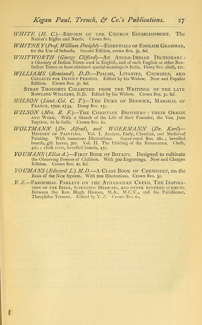 WHITE {H. C.)—Reform of the Church Establishment. The Nation's Rights and Needs. Crown 8vo. WHITNE Y{Prof. William Dwight)—Essentials of English Grammar, for the Use of Schools. Second Edition, crown 8vo. 3^'. 6d. WHITWORTH {George Clifford)—ksi Anglo-Indian Dictionary: a Glossary of Indian Terms used in English, and of such English or other Non- Indian Terms as have obtained special meanings in India. Demy 8vo. cloth, \2.s. WILLIAMS {Rowland) D.D.—Psalms, Litanies, Counsels, and Collects for Devout Persons. Edited by his Widow. New and Popular Edition. Crown 8vo. 3^. 6d. Stray Thoughts Collected from the Writings of the late Rowland Williams, D.D. Edited by his Widow, Crown 8vo, 3^-. dd. WILSON {Lieut.-Col C. 7.)—The Duke of Berwick, Marshal of France, i 702-1734. Demy 8vo. 15^. WILSON {Mrs. R. F.)—The Christian Brothers : their Origin and Work. With a Sketch of the Life of their Founder, the Ven. Jean Baptiste, de la Salle. Crown 8vo. 6s. WOLTMANN {Dr. Alfred), and WOERMANN {Dr. Karl)— History of Painting. Vol. I. Ancient, Early, Christian, and Mediajval Painting. With numerous Illustrations. Super-royal 8vo. 2?>s.; bevelled boards, gilt leaves, 30j-. Vol. II. The Painting of the Renascence. Cloth, 425. ; cloth extra, bevelled boards, 45^'. YOUMANS{Eliza A)—First Book of Botany. Designed to cultivate the Observing Powers of Children. With 300 Engravings. New and Cheaper Edition. Crown 8vo. 2s, 6d. YOUMANS {EdwardL) M.D.—A Class Book of Chemistry, on the Basis of the New System. With 200 Illustrations. Crown 8vo. 5^. K Z.—Parochial Parleys on the Athanasian Creed, The Inspira- tion of the Bible, Scientific Heresies, and other kindred subjects. Between the Rev. Hugh Hierous, ]M.A., M.C.U., and his Parishioner, Theophilos Truman. Edited by Y. Z. Crown 8vo. 6s.