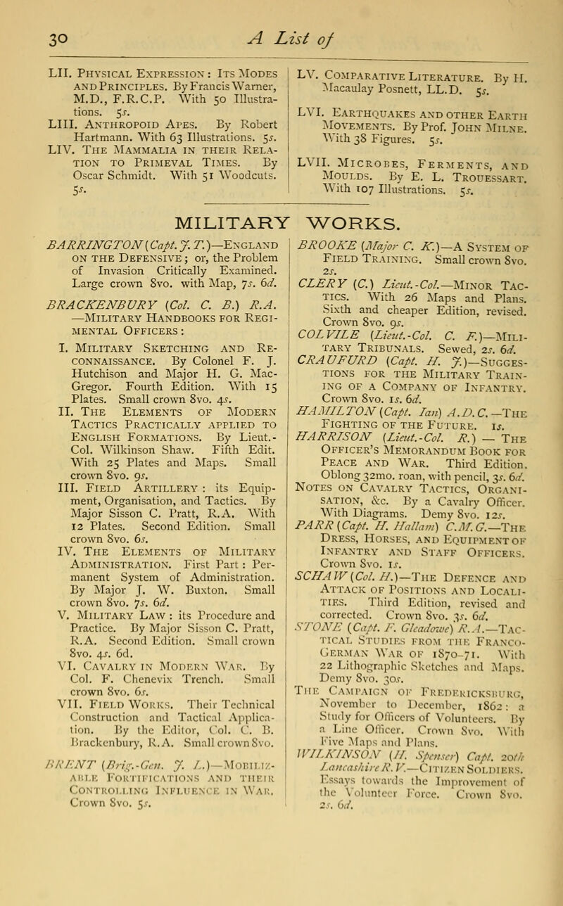 LII. Physical Expression : Its Modes AND Principles. By Francis Warner, M.D., F.R.C.P. With 50 Illustra- tions. 5j. LIII. Anthropoid Apes. By Robert Hartmann, With 63 Illustrations, ^s. LIV. The Mammalia in their Rela- tion TO Primeval Times. By Oscar Schmidt. With 51 Woodcuts. 5^- LV. Comparative Literature. By H. Macaulay Posnett, LL.D. 5^. LVI. Earthquakes and other Earth Movements. By Prof. John :Milne. With 38 Figures. 5^-. LVII. Microtes, Ferments, and Moulds. By E. L. Trouessart, With 107 Illustrations. 5^. MILITARY WORKS. BARRINGTON (Capt. J. T.)—England on the Defensive ; or, the Problem of Invasion Critically Examined. Large crown 8vo. with !Map, 7^-. dd, BRACKENBURY {Col. C. B.) R.A. —Military Handbooks for Regi- mental Officers : I. Military Sketching and Re- connaissance. By Colonel F. J. Hutchison and Major H. G. ISIac- Gregor. Fourth Edition. With 15 Plates. Small crown 8vo. 4^', II. The Elements of IModern Tactics Practically applied to English Formations. By Lieut.- Col. Wilkinson Shaw. Fifth Edit. With 25 Plates and Maps. Small crown Svo. gs. III. Field Artillery : its Equip- ment, Organisation, and Tactics. By Major Sisson C. Pratt, R.A. With 12 Plates. Second Edition. Small crown 8vo. 6s. IV. The Elements of Military Administration. First Part: Per- manent System of Administration. By Major J. W. Buxton. Small crown Svo. js. 6d. V. Military Law : its Procedure and Practice. By Major Sisson C. Pratt, R.A. Second Edition. Small crown Svo. 4J. 6d. VI. Cavalry in Modern War. By Col. F. Chenevix Trench. Small crown Svo. 6^-. VII. Field Works. Their Technical Construction and Tactical Applica- tion. ]5y the I'-dilor, Col. C B. Brackenburj', R.A. Small crown Svo. BRENT (Bnl^.-Cat. J. /.)—MoBILiz- AiiLE Fortifications and their Controlling Influence in War. Crown Svo. 5^. BROOKE (Major C. IC.)—A System of Field Training. Small crown Svo. 2J-. CLERY (C.) Liait-CoL—Ui^ov. Tac- tics. With 26 Maps and Plans. Sixth and cheaper Edition, revised. Crown Svo. gj-. COL VILE [Lieitt.-Col. C. 7^)—Mili- tary Tribunals. Sewed, zs. 6d. CRAUFURD (Capt. H. y.)—Sugges- tions for the Military Train- ing of a Company of Infantry. CrowTi Svo. \s. 6d. HAMILTON (Capt. Ian) A.D. C. -The Fighting of the Future, u. HARRISON (Lieut.-Col. R.) — The Officer's Memor^vndum Book for Peace and War. Third Edition. Oblong 32mo. roan, with pencil, 3^-. 6d. Notes on Cavalry Tactics, Organi- sation, &c. By a Cavalry Officer. With Diagrams. Demy Svo. 12s. PARR (Capt. IL Ha Ham) C.J/. 6.—The Dress, Horses, and Equipment of Infantry and Staff Officers. Crown Svo. is. SCHAlV(Col. II.)—The Defence and Attack of Positions and Locali- ties. Third Edition, revised and corrected. Crown Svo. y. 6d. .•^-fOA^E (Capt. I\ Glcadozuc) R.A.—T\c- TicAL Studies from the Franco- German War of 1S70-71. With 22 Lithographic Sketches and Maps. Demy Svo. 30.r. TiiF. Campaign ok Fredericksiu-rc;, November to December, 1S62: ci Study for Oniccrs of Volunteers. By a Line Officer. Crown Svo. With l'ive Maps and Plans. WILKINSON (11. Spntscr) Capt. 20t/t LancashireR. F.—Citizen Soldiers. Essays towards the Improvement of the Volunteer Force. Crown Svo. 2.f. (id.