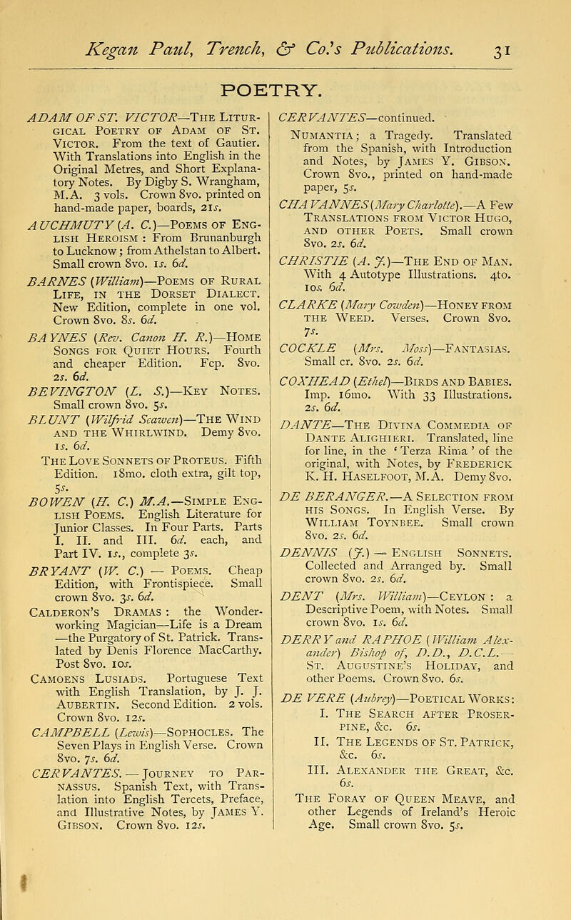 POETRY. ADAM OF ST. F/6'r(9i?—The Litur- gical Poetry of Adam of St. Victor. From the text of Gautier. With Translations into English in the Original Metres, and Short Explana- tory Notes. By Digby S. Wrangham, M.A. 3 vols. Crown 8vo. printed on hand-made paper, boards, 2\s, AUCHMUTY{A. C.)—Poems OF Eng- lish Heroism : From Brunanburgh to Lucknow; from Athelstan to Albert. Small crown 8vo. \s. 6d. BARNES {William)—Vo^^is OF Rural Life, in the Dorset Dialect. New Edition, complete in one vol. Crown 8vo. ?>s. 6d. BAYNES {Rev. Canon H. i?.)—Home Songs for Quiet Hours. Fourth and cheaper Edition. Fcp. 8vo. IS. 6d. BEVINGTOAT (Z. ^.)—Key Notes. Small crown 8vo. $s. BLUNT {Wilfrid Scawen)—T:n-E. Wind AND the Whirlwind. Demy 8vo. IS. 6d. The Love Sonnets of Proteus. Fifth Edition. i8mo. cloth extra, gilt top, BO WEN {H. C.) .^.^.—Simple Eng- lish Poems. English Literature for Junior Classes. In Four Parts. Parts I. II. and III. 6d. each, and Part IV. \s., complete ^s. BRYANT {W. C.) — Poems. Cheap Edition, with Frontispiece. Small crown 8vo. 3^'. 6d. Calderon's Dramas : the Wonder- working Magician—Life is a Dream —the Purgatoiy of St. Patrick. Trans- lated by Denis Florence MacCarthy. Post 8vo. lOJ. Camoens Lusiads. Portuguese Text with English Translation, by J. J. AuBERTiN. Second Edition. 2 vols. Crown 8vo. 12s. CAMPBELL (Z«m)—Sophocles. The Seven Plays in English Verse. Crown 8vo. ']s. bd. CER VANTES. — Journey to Par- nassus. Spanish Text, with Trans- lation into English Tercets, Preface, and Illustrative Notes, by James Y. Gibson. Crown 8vo. \2s. CERVANTES—cox\.\:vm.^i.. ■ Numantia; a Tragedy. Translated from the Spanish, with Introduction and Notes, by James Y. Gibson. Crown 8vo., printed on hand-made paper, 55. CHA VANNES{Mary Charlotte).—K Few Translations from Victor Hugo, and OTHER Poets. Small crown 8vo. 2s. 6d. CHRISTIE {A. y.)—The End of Man. With 4 Autotype Illustrations. 4to. loj; 6d. CLARKE {Mary Cowden)—Honey from THE Weed. Verses. Crown 8vo. 7s. COCKLE {Mrs. yl/^^-j)—Fantasias. Small cr. 8vo. 2s. 6d. COXHEAD (Z'^/i^/)—Birds and Babies. Imp. i6mo. With 33 Illustrations. 2s. 6d. DANTE—Tn^ Divina Commedia of Dante Alighieri. Translated, line for line, in the ' Terza Rima ' of the original, with Notes, by Frederick K. H. Haselfoot, M.A. Demy 8vo. DE BERANGER.—A Selection from his Songs. In English Verse. By Williaji Toynbee. Small crown 8vo. 2s. 6d. DENNIS (7.) — English Sonnets. Collected and Arranged by. Small crown 8vo. 2s. 6d. DENT {Mrs. William)—C^Yl^oii : a Descriptive Poem, with Notes. Small crown 8vo. is. 6d. DERRYand RAPHOE {William Alex- ander) Bishop of, D.D., D.C.L.— St. Augustine's Holiday, and other Poems. Crown 8vo. ds. DE VERE {Aubrey)—Poetical Works: I. The Search after Proser- pine, &c. 6s. II. The Legends of St. Patrick, &.C. 6s. III. Alexander the Great, &c. 6s. The Foray of Queen Meave, and other Legends of Ireland's Heroic Age. Small crovt'n 8vo, 5^-.