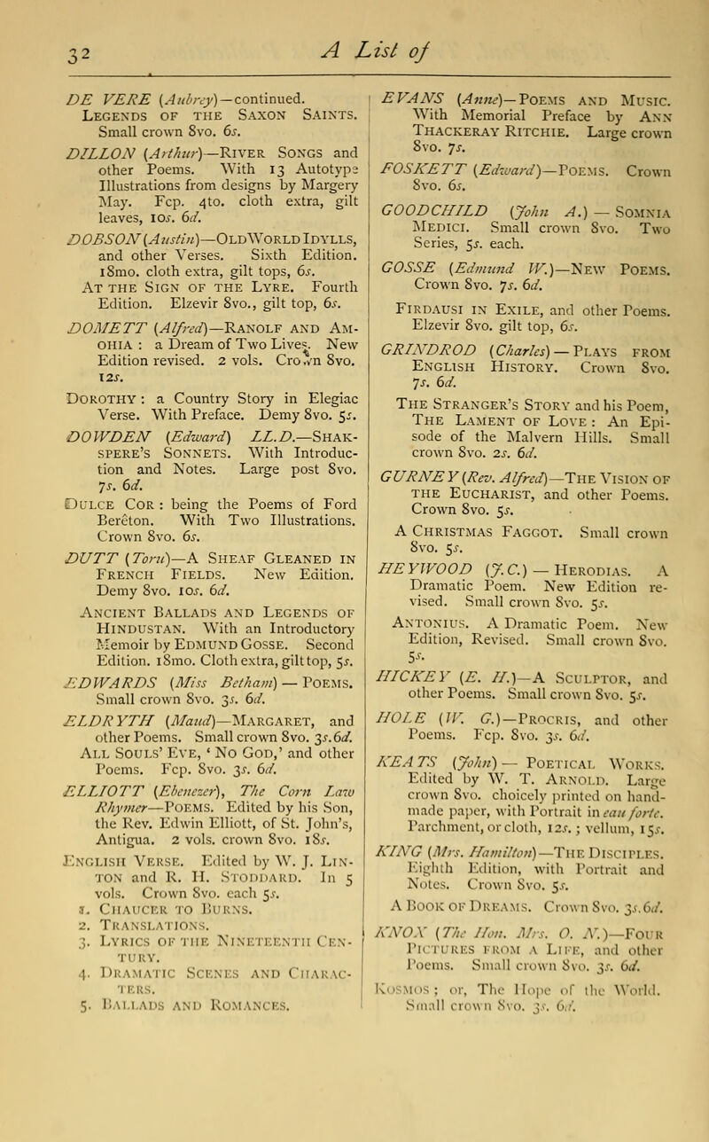 DE VERB (Aubrey) —cox\\.mvitA. Legends of the Saxon Saints. Small crown 8vo. 6^. DILLON (A!thur)—'R.iVE.K Songs and other Poems. With 13 Autotyp2 Illustrations from designs by Margery May. Fcp. 4to. cloth extra, gilt leaves, los. 6d. D.OBSON {Austin)—Old World Idylls, and other Verses. Sixth Edition. l8mo. cloth extra, gilt tops, 6^-. At the Sign of the Lyre. Fourth Edition. Elzevir 8vo., gilt top, 6^. DOMETT (^^;W)—Ranolf and Am- OHIA : a Dream of Two Lives. New Edition revised. 2 vols. Cro./n Svo. Dorothy : a Country Story in Elegiac Verse. With Preface. Demy Svo. 5^, DOWDEN {Edward) LL.D.—Skak- spere's Sonnets. With Introduc- tion and Notes. Large post Svo. ys. 6d. Dulce Cor : being the Poems of Ford Bereton. With Two Illustrations. Crown Svo. 6s. DUTT {Tont)~K Sheaf Gleaned in French Fields. New Edition. Demy Svo. los, 6d. Ancient Ballads and Legends of Hindustan. With an Introductory Memoir by Edmund Gosse. Second Edition. iSmo. Cloth extra, gilt top, 55. EDWARDS {Miss Beiham) — Poems. Small crown Svo. 3^. dd. ELDRYTIL (i^/o:?/^)—INIargaret, and other Poems. Small crown Svo. y.6d. All Souls' Eve, ' No God,' and other Poems. Fcp. Svo. 3^. i)d. E.LLIOTT {Ebenezer), The Corn Laiu Rhymer—Poems. Edited by his Son, the Rev. Edwin Elliott, of St. John's, Antigua. 2 vols, crown Svo. iSj. English Verse. Edited by W. J. Lin- ton and R. H. Stoddard. In 5 vols. Crown Svo. each 55. !• Chaucer to Burns. 2. Translations. 3. Lyrics of the Nineteenth Cen- tury. 4. Dramatic Scenes and Charac- 'JERS. 5. Ballads and Romances. EVANS (Amu)—ToE^.is and Music. j With Memorial Preface by Ann I Thackeray Ritchie. Large crown Svo. ys. I FOSKETT {Edward)—VovL^\%. Crown I Svo. 65. GOOD CHILD {John A.) — Somnia Medici. Small crown Svo. Two Series, 55. each. GOSSE {Ednnmd ^.)—New Poems. Crown Svo. 'js. 6d. Firdausi in Exile, and other Poems. Elzevir Svo. gilt top, 6s. GRIND ROD {Charles) —V\.\\% from English History. Crown Svo. yj-. 6d. The Stranger's Story and his Poem, The Lament of Love : An Epi- sode of the Malvern Hills. Small crown Svo. 2.s. 6d. GURNEY{Rev. Alfreii)^Tn^ Vision of the Eucharist, and other Poems. Crown Svo. 5^. A Christmas Faggot. Small crown Svo. 5j. HEYWOOD (7.C.) — Herodias. A Dramatic Poem. New Edition re- vised. Small crown Svo. 5^. Antonius. a Dramatic Poem. New Edition, Revised. Small crown Svo. IIICKEY {E. II.)-A Sculptor, and other Poems. Small crown Svo. ^s. HOLE {IF. 6.)—Procris, and other Poems. Fcp. Svo. 3,?. 6d. KEA TS {John) — Poetical Works. Edited by W. T. Arnold. Large crown Svt). choicely printed on hand- made paper, with Portrait mcau forte. Parchment, or cloth, I2.r.; vellum, I5.f. KING {Mrs. HamtUon)—TheDisciPLF.s. Eighth Edition, with Portrait and Notes. Crown Svo. 5.f. A Book of Dreams. Crown Svo. 2s.6d. A'NOX {The Hon. Mrs. O. A''.)—FouR Pictures from a Life, and other Poems. Small crown Svo. ^s. 6d. KoSMOS ; or, The Hope of the World. Small crown Svo. y. 6d.