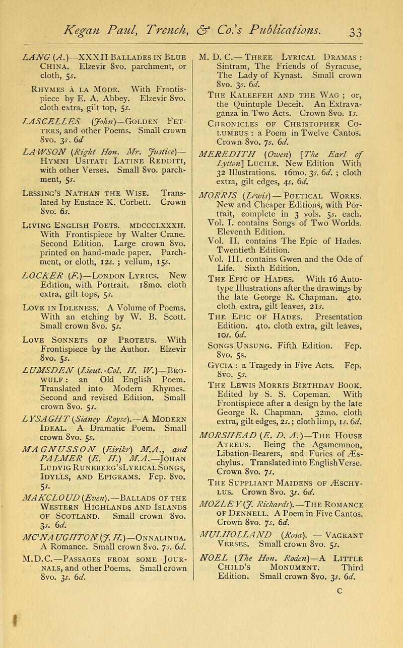 LANG (^.)—XXXII Ballades in Blue China. Elzevir 8vo. parchment, or cloth, 5j, Rhymes a la Mode. With Frontis- piece by E. A. Abbey. Elzevir 8vo. doth extra, gilt top, '^s. LASCELLES (7^/272)—Golden Fet- ters, and other Poems. Small crown 8vo. 3J. dd LAWSON {Right Hon. Mr. Justice)— Hymni Usitati Latine Redditi, with other Verses. Small 8vo, parch- ment, 5j. Lessing's Nathan the Wise. Trans- lated by Eustace K. Corbett. Crown 8vo. ts. Living English Poets, mdccclxxxii. With Frontispiece by Walter Crane. Second Edition. Large crown 8vo. printed on hand-made paper. Paixh- ment, or cloth, J2j. ; vellum, 155. LOCKER (i^)—London Lyrics. New Edition, with Portrait. i8mo. cloth extra, gilt tops, 5^-. Love in Idleness. A Volume of Poems. With an etching by W. B. Scott. Small crown 8vo. 5^. Love Sonnets of Proteus. With Frontispiece by the Author. Elzevir 8vo. is. LUMSDEN {Lieut.-Col. II. i^.)—Beo- wulf : an Old English Poem. Translated into Modern Rhymes. Second and revised Edition. Small crown 8vo. Sj'. Z YSA GHT {Sidney Royse), —A Modern Ideal. A Dramatic Poem. Small crown 8vo. 5^. MAGNUSSON {Eirikr) M.A., and PALMER (E. H.) iM.^.—Johan LuDViG Runeberg'sLyrical Songs, Idylls, and Epigrams. Fcp. 8vo. MAKCLOUD {Even).-~^k.iA.xv,i OF the Western Highlands and Islands OF Scotland. Small crown 8vo. 3^^. dd. MCNA UGHTON{J. A^.)—Onnalinda. A Romance. Small crown 8vo. 'js. 6d. M.D.C.—Passages from some Jour- nals, and other Poems. Small crown 8vo. 3J. 6d. M.D.C.— Three Lyrical Dramas: Sintram, The Friends of Syracuse, The Lady of Kynast. Small crown 8vo. 3^. 6d. The Kaleefeh and the Wag ; or, the Quintuple Deceit. An Extrava- ganza in Two Acts. Crown 8vo. is. Chronicles of Christopher Co- lumbus : a Poem in Twelve Cantos. Crown. 8vo. Js. 6d. MEREDITH {Owen) [T/ie Earl of Lytton'] LuciLE. New Edition With 32 Illustrations. i6mo. 3^-. 6d. ; cloth extra, gilt edges, 45. 6d. MORRIS (Zfze/w) — Poetical Works. New and Cheaper Editions, with Por- trait, complete in 3 vols. 5^. each. Vol. I. contains Songs of Two Worlds. Eleventh Edition. Vol. II. contains The Epic of Hades. Twentieth Edition. Vol. III. contains Owen and the Ode of Life. Sixth Edition. The Epic of Hades. With 16 Auto- type Illustrations after the drawings by the late George R. Chapman. 4to. cloth extra, gilt leaves, 2i.f. The Epic of Hades. Presentation Edition. 4to. cloth extra, gilt leaves, los. 6d. Songs Unsung. Fifth Edition. Fcp. 8vo. 5s. Gycia : a Tragedy in Five Acts. Fcp. 8vo. 5J-. The Lewis Morris Birthday Book. Edited by S. S. Copeman. With Frontispiece after a design by the late George R. Chapman. 32mo. cloth extra, gilt edges, 2s.; cloth limp, is. 6d. MORSHEAD {E. D. ^.)—The House Atreus. Being the Agamemnon, Libation-Bearers, and Furies of^Es- chylus. Translated into English Verse. Crown 8vo. 'js. The Suppliant Maidens of ^schy- Lus. Crown 8vo. ^s. 6d. MOZLEY{J. Rickards).—TYi-E Romance OF Dennell. a Poem in Five Cantos. Crown 8vo. js. 6d. MULHOLLAND {Rosa). —Vagrant Verses, Small crown 8vo. 5^-. NOEL {The Hon. Roden)—A Little Child's Monument, Third Edition. Small crown 8vo. y. 6d.