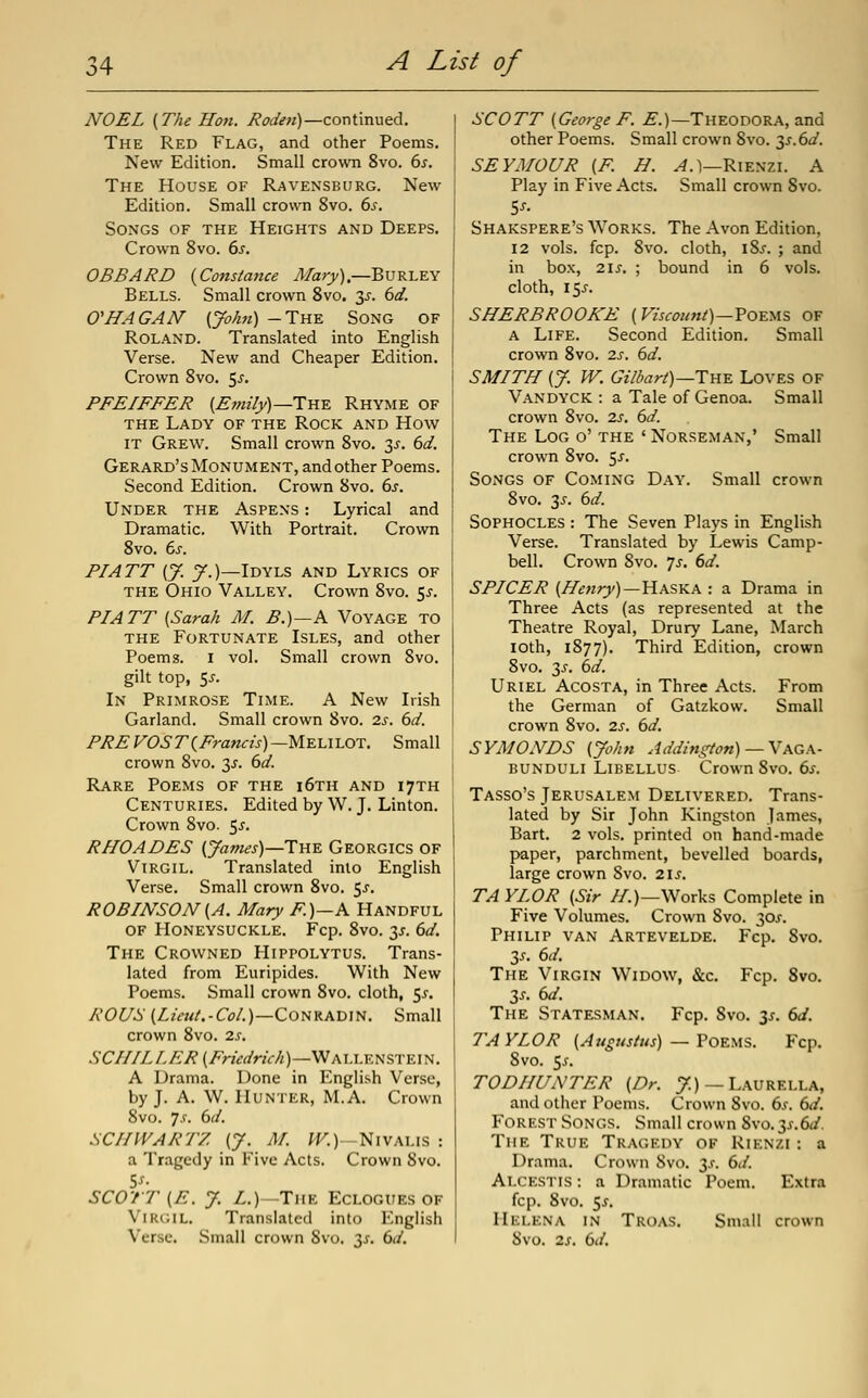 NOEL (The Hon. Roden)—continued. The Red Flag, and other Poems. New Edition. Small crowoi 8vo. ds. The House of Ravensburg. New Edition. Small crown 8vo. 6^. Songs of the Heights and Deeps. Crown 8vo. ds. OBBARD {Constance Mary).—Burley Bells. Small crown Svo. 3^-. bd. O'HAGAN' (John) -The Song of Roland. Translated into English Verse. New and Cheaper Edition. Crown Svo. 5^. PFEIFFER {Erm'iyj—TnE Rhyme of THE Lady of the Rock and How IT Grew. Small crown Svo. 3^. 6d. Gerard's Monument, and other Poems. Second Edition. Crown Svo. 6s. Under the Aspens : Lyrical and Dramatic. With Portrait. Crown Svo. 6s. PIATT (J. J.)—Idyls and Lyrics of THE Ohio Valley. Crown Svo. 5^-. PIATT [Sarah M. B.)~-K Voyage to THE Fortunate Isles, and other Poems. I vol. Small crown Svo. gilt top, 55. In Primrose Time. A New Irish Garland. Small crown Svo. 2.s. 6d. PREVOST {Francis)—WEAAlxn. Small crown Svo. 3^. 6d. Rare Poems of the i6th and 17TH Centuries. Edited by W. J. Linton. Crown Svo. 5^. RHOADES (James)—T-AE Georgics OF Virgil. Translated into English Verse. Small crown Svo. ^s. ROBINSON (A. Mary F.)—A Handful of Honeysuckle. Fcp. Svo. y. 6d. The Crowned Hippolytus. Trans- lated from Euripides. With New Poems. Small crown Svo. cloth, 5^. RO[/S (ZzVm/.-O)/.)—Conradin. Small crown Svo. 2s. SCHILLER (Fnedrich)—WAU.EfiSTEl^. A Drama. Done in English Verse, by J. A. W. Hunter, M.A. Crown Svo. y.f. 6d. SCHWARTZ (J. M. W^.)-Nivalis : a Tragedy in Five Acts. Crown Svo. SCOTT (E. y. Z.)-TiiK Eclogues of ViR(;iL. Translated into English Verse, Small crown Svo. 31. 6d. SCOTT (George F. £.)—Theodora, and other Poems. Small crown Svo. y.6d. SEYMOUR (F. H. y^.l—Rienzi. A Play in Five Acts. Small crown Svo. Shakspere's Works. The Avon Edition, 12 vols. fcp. Svo. cloth, \Zs. ; and in box, 21J. ; bound in 6 vols, cloth, 15^. SHERBROOKE (Viscount)—Yoe^x?. of a Life. Second Edition. Small crown Svo. is. 6d. SMITH (J. W. Gilbart)—TnE Loves of Vandyck : a Tale of Genoa. Small crown Svo. 2s. 6d. The Log o' the ' Norseman,' Small crown Svo. 5^. Songs of Coming Day. Small crown Svo. 3^. 6d. Sophocles : The Seven Plays in English Verse. Translated by Lewis Camp- bell. Crown Svo. 7^-. 6d. SPICER (Henry)—Hkska : a Drama in Three Acts (as represented at the Theatre Royal, Drury Lane, March loth, 1877). Third Edition, crown Svo. T,s. 6d. Uriel Acosta, in Three Acts. From the German of Gatzkow. Small crown Svo. 2s. 6d. SYMONDS (John Addington)— \\G.\- bunduli Libellus Crown Svo. 6s. Tasso's Jerusalem Delivered. Trans- lated by Sir John Kingston James, Bart. 2 vols, printed on hand-made paper, parchment, bevelled boards, large crown Svo. 2IJ. TAYLOR (Sir //.)—Works Complete in Five Volumes. Crown Svo. 30X. Philip van Artevelde. Fcp. Svo, 35, 6d. The Virgin Widow, &c, Fcp, Svo. 35. 6d. The Statesman. Fcp, Svo. 3^, 6d. TA YLOR (Augustus) — Poems. Fcp. 8vo. Sj. TODHUNTER (Dr. ^) —Laurella, and other Poems. Crown Svo. 6.r. 6d. Forest Songs. Small crown Svo.3^.6^. The True Tragedy of Rienzi : a Drama. Crown Svo. y. 6d. Alcestis : a Dramatic Poem. Extra fcp. Svo. 5^. Helena in Troas. Small crown Svo. 2s. 6d.