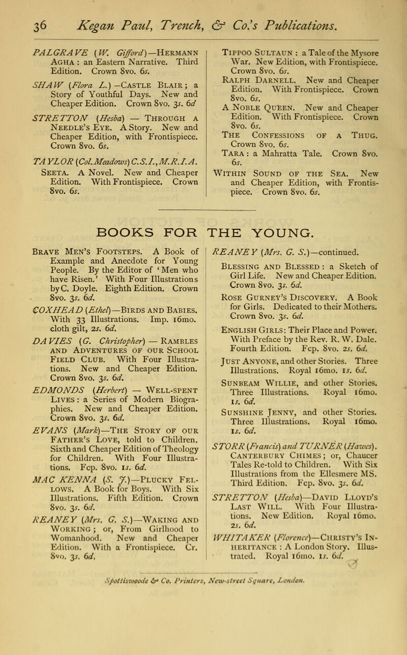 PALGRAVE {W. GiJbrd)—HERMAT^T^ Agha : an Eastern Narrative. Third Edition. Crown 8vo. 6^. SHAIV (Flora Z.)-Castle Blair; a Story of Youthfiil Days. New and Cheaper Edition. Crown 8vo. 3^. 6d STRETTON (Hesba) — Through a Needle's Eye. A Story. New and Cheaper Edition, with Frontispiece. Crown 8vo. 6s. TA YLOR {Col.Meadows) C.S.I.,M.R.I.A. Seeta. a Novel. New and Cheaper Edition, With Frontispiece. Crown 8vo. 6s. TiPPOO SULTAUN : a Tale of the Mysore War. New Edition, with Frontispiece. Crown 8vo. 6s. Ralph Darnell. New and Cheaper Edition. With Frontispiece. Crown 8vo. 6s. A Noble QuIeen. New and Cheaper Edition. With Frontispiece. Crown 8vo. 6J-. The Confessions of a Thug. Crown 8vo. 6s. Tara : a Mahratta Tale. Crown 8vo. 6s. Within Sound of the Sea. New and Cheaper Edition, with Frontis- piece. Crown 8vo. 6j'. BOOKS FOR THE YOUNG. Brave Men's Footsteps. A Book of Example and Anecdote for Young People. By the Editor of ' Men who have Risen.' With Four Illustrations by C. Doyle. Eighth Edition. Crown 8vo. 3^. 6d. COXHEAD (Ethel)—BI-B.-DS and Babies. With 33 Illustrations. Imp. i6mo. cloth gilt, 2.S. 6d. DA VIES (G. Christopher) — RAM'Bh-E^ AND Adventures of our School Field Club. With Four Illustra- tions. New and Cheaper Edition. Crown 8vo. 35. 6d. EDMONDS (Herbert) — Well-spent Lives : a Series of Modern Biogra- phies. New and Cheaper Edition. Crown 8vo. 3^. 6d. EVANS (Marh)—The Story of our Father's Love, told to Children. Sixth and Cheaper Edition of Theology for Children. With Four Illustra- tions. Fcp. 8vo. IS. 6d. MAC KENNA (S. 7.)—Plucky Fel- lows. A Book for Boys. With Six Illustrations. P'ifth Edition. Crown 8vo. 3J-. 6d. REANEY (Mrs. G. .S.)—Waking and Working ; or, From Girlhood to Womanhood. New and Cheaper Edition. With a Frontispiece. Cr. 8v(). 3j. 6d, REANEY (Mrs. G. i^.)—continued. Blessing and Blessed : a Sketch of Girl Life. New and Cheaper Edition. Crown 8vo. 3;. 6d. Rose Gurney's Discovery. A Book for Girls. Dedicated to their Mothers. Crown 8vo. 3^-. 6d. English Girls: Their Place and Power. With Preface by the Rev. R. W. Dale. Fourth Edition. Fcp. 8vo. zs. 6d. Just Anyone, and other Stories. Three Illustrations. Royal i6mo. \s. 6d. Sunbeam Willie, and other Stories. Three Illustrations. Royal i6mo. \s. 6d. Sunshine Jenny, and other Stories. Three Illustrations. Royal i6mo. \s. 6d. STORR (Francis) and TURNER (Hawcs). Canterbury Chimes; or, Chaucer Tales Re-told to Children. With Six Illustrations from the Ellesmere MS. Third Edition. P'cp. 8vo. t,s. 6d. STRETTON (//esba)—David Lloyd's Last Will. With Four Illustra- tions. New Edition. Royal i6mo. 2s. 6d. WHITAKER (Florence)—(Zws.\%T\'s In- heritance : A London Stoiy. Illus- trated. Royal i6nio. \s. 6d. Spottiswoode &* Co. Printers, New-street Square, London.