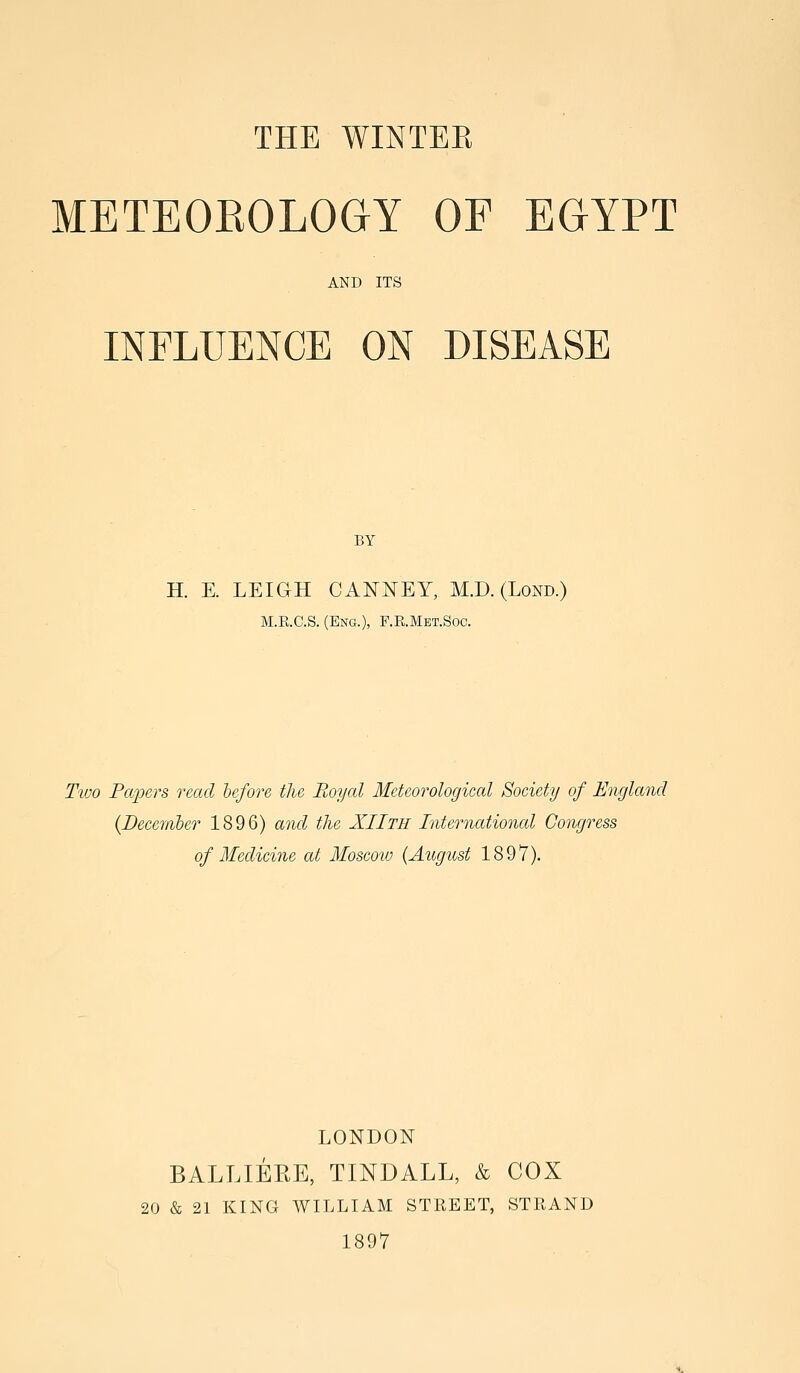 THE WINTEE METEOKOLOaY OF EGYPT AND ITS INFLUENCE ON DISEASE BY H. E. LEIGH CANNEY, M.D. (Lond.) M.R.C.S. (Eng.), F.R.Met.Soc. Tivo Fajiers read lefore the Royal Meteorological Society of England {Deccriiber 1896) and the XIIth International Congress of Medicine at Moscoio {August 1897). LONDON BALLIERE, TINDALL, & COX 20 & 21 KING AVILLIAM STREET, STRAND 1897