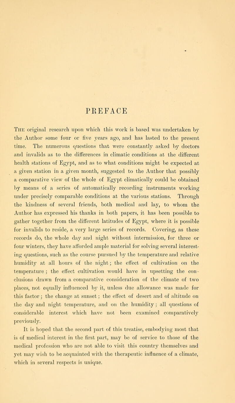 PREFACE The original research upon which this work is based was undertaken by the Author some four or five years ago, and has lasted to the present time. The numerous questions that were constantly asked by doctors and invalids as to the differences in climatic conditions at the different health stations of Egypt, and as to what conditions might be expected at a given station in a given month, suggested to the Author that possibly a comparative view of the whole of Egypt climatically could be obtained by means of a series of automatically recording instruments working under precisely comparable conditions at the various stations. Through the kindness of several friends, both medical and lay, to whom the Author has expressed his thanks in both papers, it has been possible to gather together from the different latitudes of Egypt, where it is possible for invalids to reside, a very large series of records. Covering, as these records do, the Avhole day and night without intermission, for three or four winters, they have afforded ample material for solving several interest- ing questions, such as the course pursued by the temperature and relative humidity at all hours of the night; the effect of cultivation on the temperature ; the effect cultivation would have in upsetting the con- clusions drawn from a comparative consideration of the climate of two places, not equally influenced by it, unless due allowance was made for this factor; the change at sunset; the effect of desert and of altitude on the day and night temperature, and on the humidity; all questions of considerable interest which have not been examined comparatively previously. It is hoped that the second part of this treatise, embodying most that is of medical interest in the first part, may be of service to those of the medical profession who ai'c not able to visit this country themselves and yet may wish to be acquainted with the therapeutic influence of a climate, which in several respects is unique.