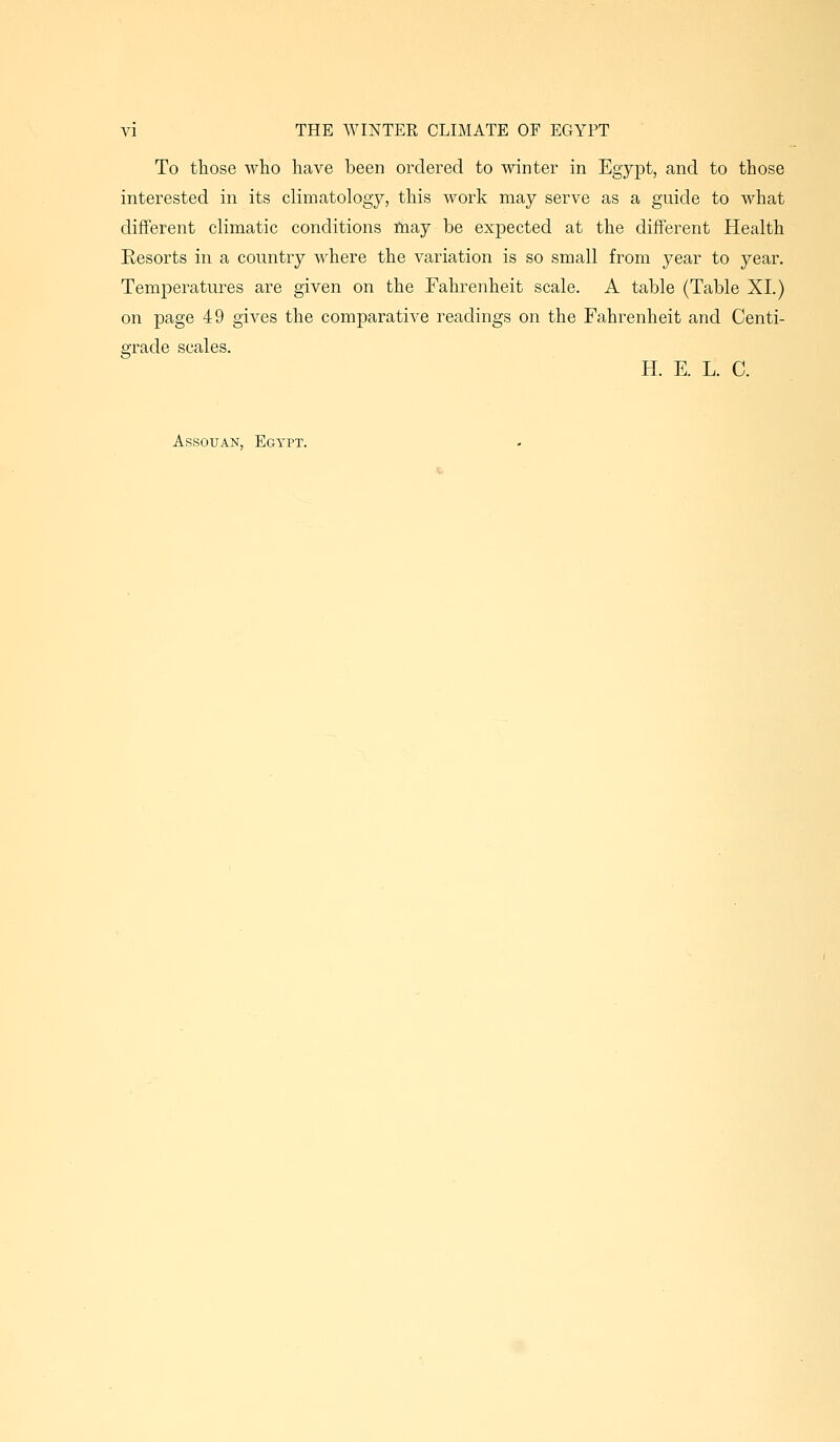 To those who have been ordered to winter in Egypt, and to those interested in its climatology, this work may serve as a guide to what different climatic conditions inay be expected at the different Health Resorts in a country where the variation is so small from year to year. Temperatures are given on the Fahrenheit scale. A table (Table XL) on page 49 gives the comjDarative readings on the Fahrenheit and Centi- grade scales. H. E. L. C. Assouan, Egypt.