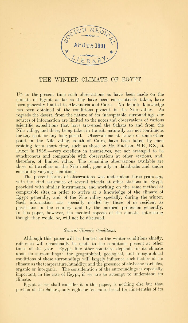 Up to the present time such observations as have been made on the climate of Egypt, as far as they have been consecutively taken, have been generally limited to Alexandria and Cairo. No definite knowledge has been obtained of the conditions present in the Nile valley. As regards the desert, from the nature of its inhospitable surroundings, our sources of information are limited to the notes and observations of various scientific expeditions that have traversed the Sahara to and from the Nile valley, and these, being taken in transit, naturally are not continuous for any spot for any long period. Observations at Luxor or some other point in the Nile valley, south of Cairo, have been taken by men residing for a short time, such as those by Mr. Maclean, M.B., B.S., at Luxor in 1868,—very excellent in themselves, yet not arranged to be synchronous and comparable with observations at other stations, and, therefore, of limited value. The remaining observations available are those of travellers on the Nile itself, generally in dahabeahs and under constantly varying conditions. The present series of observations was undertaken three years ago, with the kind assistance of several friends at other stations in Egypt, provided with similar instruments, and working on the same method at comparable sites, in order to arrive at a knowledge of the climate of Egypt generally, and of the Nile valley specially, during the winter. Such information was specially needed by those of us resident as physicians in the country, and by the medical profession generally. In this paper, hoAvever, the medical aspects of the climate, interesting though they would be, will not be discussed. General Climatic Conditions. Although this paper will be limited to the winter conditions chiefly, reference will occasionally be made to the conditions present at other times of the year. Egypt, like other countries, depends for its climate upon its surroundings; the geographical, geological, and topographical conditions of these surroundings will largely influence such factors of its climate as thetemperature, humidity, and the presence of air-borne particles, organic or inorganic. The consideration of the surroinidings is especially important, in the case of Egypt, if we are to attempt to understand its climate. Egypt, as we shall consider it in this paper, is nothing else but that portion of the Sahara, only eight or ten miles broad for nine-tenths of its