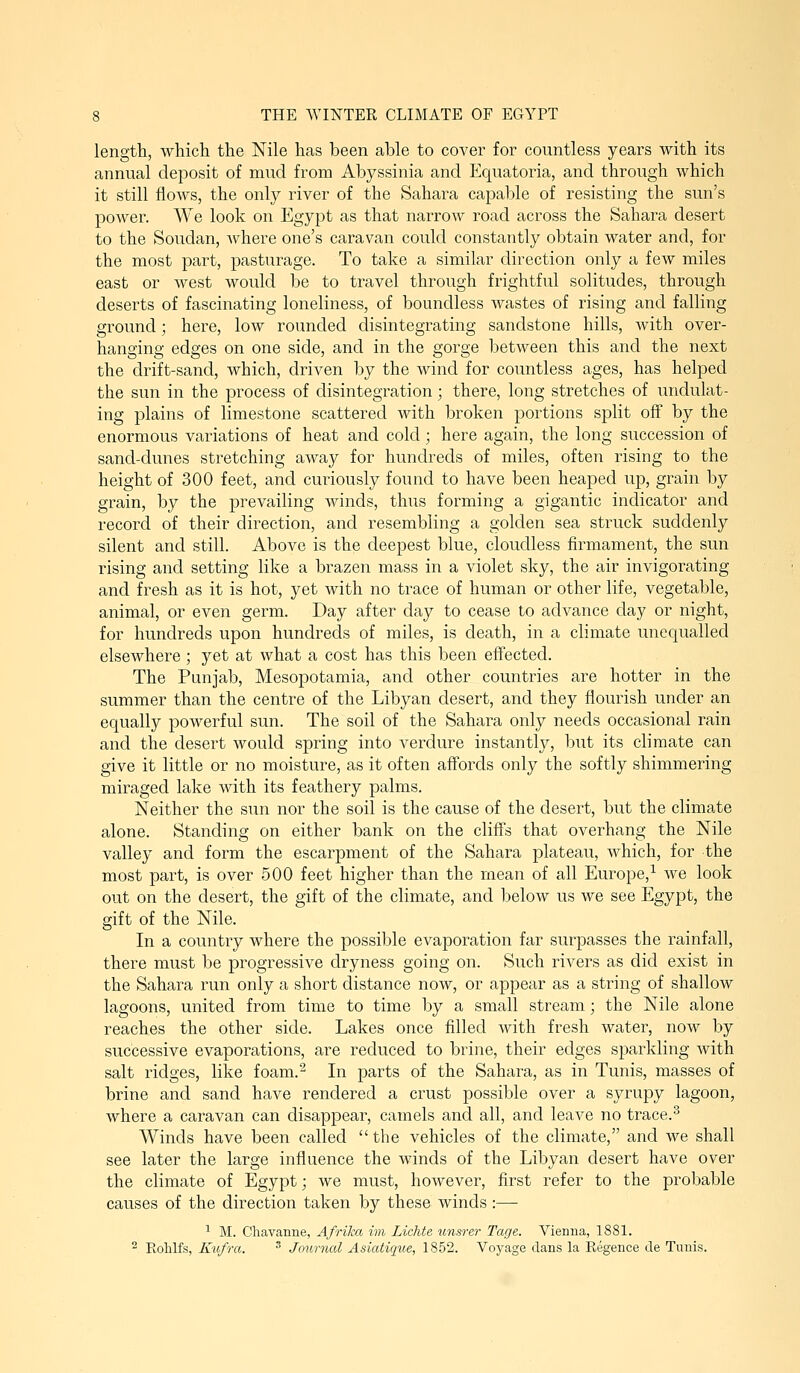 length, which the Nile has been able to cover for countless years with its annual deposit of mud from Abyssinia and Equatoria, and through which it still flows, the only river of the Sahara capable of resisting the sun's power. We look on Egypt as that narrow road across the Sahara desert to the Soudan, Avhere one's caravan could constantly obtain water and, for the most part, pasturage. To take a similar direction only a few miles east or west would be to travel through frightful solitudes, through deserts of fascinating loneliness, of boundless wastes of rising and falling ground; here, low rounded disintegrating sandstone hills, with over- hanging edges on one side, and in the gorge betAveen this and the next the drift-sand, which, driven by the wind for coimtless ages, has helped the sun in the process of disintegration; there, long stretches of undulat- ing plains of limestone scattered with broken portions split off by the enormous variations of heat and cold; here again, the long succession of sand-dunes stretching away for hundreds of miles, often rising to the height of 300 feet, and curiously found to have been heaped up, grain by grain, by the prevailing winds, thus forming a gigantic indicator and record of their direction, and resembling a golden sea struck suddenly silent and still. Above is the deepest blue, cloudless firmament, the sun rising and setting like a brazen mass in a violet sky, the air invigorating and fresh as it is hot, yet with no trace of human or other life, vegetable, animal, or even germ. Day after day to cease to advance day or night, for hundreds upon hundreds of miles, is death, in a climate unequalled elsewhere ; yet at what a cost has this been effected. The Punjab, Mesopotamia, and other countries are hotter in the summer than the centre of the Libyan desert, and they flourish under an equally powerful sun. The soil of the Sahara only needs occasional rain and the desert would spring into verdure instantly, but its climate can give it little or no moisture, as it often affords only the softly shimmering miraged lake with its feathery palms. Neither the sun nor the soil is the cause of the desert, but the climate alone. Standing on either bank on the cliff's that overhang the Nile valley and form the escarpment of the Sahara plateau, which, for the most part, is over 500 feet higher than the mean of all Europe,^ we look out on the desert, the gift of the climate, and below us we see Egypt, the gift of the Nile. In a country where the possible evaporation far surpasses the rainfall, there must be progressive dryness going on. Such rivers as did exist in the Sahara run only a short distance now, or appear as a string of shallow lagoons, united from time to time by a small stream; the Nile alone reaches the other side. Lakes once filled with fresh water, now by successive evaporations, are reduced to brine, their edges siDarkling Avith salt ridges, like foam.^ In parts of the Sahara, as in Tunis, masses of brine and sand have rendered a crust possible over a syrupy lagoon, where a caravan can disappear, camels and all, and leave no trace.^ Winds have been called the vehicles of the climate, and we shall see later the large influence the winds of the Libyan desert have over the climate of Egypt; we must, hoAvever, first refer to the probable causes of the direction taken by these winds :— ^ M. Chavanne, Afrika im Lichte unsrer Tage. Vienna, 1881. 2 Rolilfs, Kufra. ^ Journal Asiatique, 18.52. Voyage dans la Regence de Tunis.