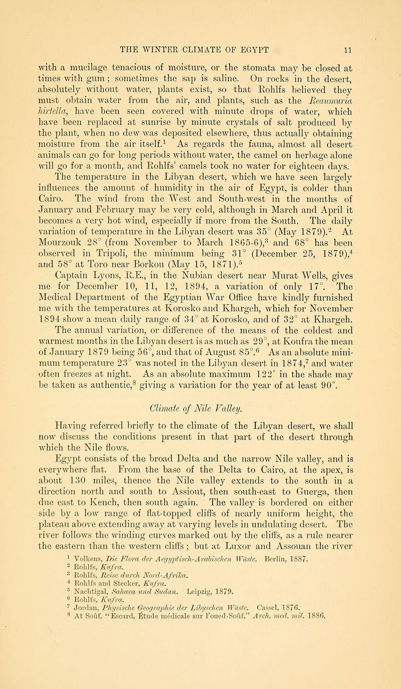 with a mucilage tenacious of moisture, or the stomata may be closed at times with gum; sometimes the sap is saline. On rocks in the desert, absolutely without water, plants exist, so that Rohlfs believed they must obtain water from the air, and plants, such as the Reaumuria hirtella, have been seen covered with minute drops of water, which have been replaced at sunrise by minute crystals of salt produced by the plant, when no dew was deposited elsewhere, thus actually obtaining moisture from the air itself.^ As regards the fauna, almost all desert animals can go for long periods without water, the camel on herbage alone will go for a month, and Rohlfs' camels took no water for eighteen days. The temperature in the Libyan desert, which we have seen largely influences the amount of humidity in the air of Egypt, is colder than Cairo. The wind from the West and South-west in the months of January and February may be very cold, although in March and April it becomes a very hot wind, especially if more from the South. The daily variation of temperature in the Libyan desert was 35° (May 1879).^ At Mourzouk 28° (from November to March 1865-6),^ and 68° has been observed in Tripoli, the minimum being 31° (December 25, 1879),^ and 58° at Toro near Borkou (May 15, 1871).^ Captain Lyons, R.E., in the Nubian desert near Murat Wells, gives me for December 10, 11, 12, 1894, a variation of only 17°. The Medical Department of the Egyptian War Office have kindly furnished me with the temperatures at Korosko and Khargeh, which for November 1894 show a mean daily range of 34° at Korosko, and of 32° at Khargeh. The armual variation, or difference of the means of the coldest and warmest months in the Libyan desert is as much as 29°, at Koufra the mean of January 1879 being 56°, and that of August 85°.*^ As an absolute mini- mum temperature 23° was noted in the Libyan desert in 1874,'^ and water often freezes at night. As an absolute maximum 122° in the shade may be taken as authentic,^ giving a variation for the year of at least 90°. Climate of Nile Valley. Having referred briefly to the climate of the Libyan desert, we shall now discuss the conditions present in that part of the desert through which the Nile flows. Egypt consists of the broad Delta and the narrow Nile valley, and is everywhere flat. From the base of the Delta to Cairo, at the apex, is about 130 miles, thence the Nile valley extends to the south in a direction north and south to Assiout, then south-east to Guerga, then due east to Kench, then south again. The valley is bordered on either side by a low range of flat-topped cliffs of nearly uniform height, the plateau above extending away at varying levels in undulating desert. The river folloAvs the winding curves marked out by the cliffs, as a rule nearer the eastern than the western cliffs; but at Luxor and Assouan the river ^ Volkens, Die Flora cUr AegyxMsch-Ardbischen Waste. Berlin, 1887. ^ Rohlfs, Kufra. '^ Rohlfs, Reise clurch Nord-Afrika. ■* Rohlfs and Stecker, Kii/ra. ^' Nachtigal, Sahara und Sudan. Leipzig, 1879. « Rohlis, Kv.fra. ^ Jordan, Fhy.nsche Qengraphie der Lihyschen Wuste. Cassel, 1876. ^ At Sofif, Escard, Iiltude mddicale sur roued-Softf, Arch. med. mil. 1886.