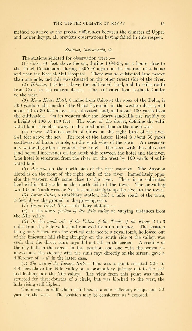 method to arrive at the precise differences between the climates of Upper and Lower Egypt, all previous observations having failed in this respect. Stations, Instruments, etc. The stations selected for observation were :— (1) Cairo, 60 feet above the sea, during 1894-95, on a house close to the Hotel Continental, during 1895-96 again on the flat roof of a house and near the Kasr-el-Aini Hospital. There was no cultivated land nearer than one mile, and this was situated on the other (west) side of the river. (2) Relouan, 115 feet above the cultivated land, and 15 miles south from Cairo in the eastern desert. Tiie cultivated land is about 2 miles to the west. (3) Mena House Hotel, 8 miles from Cairo at the apex of the Delta, is 300 yards to the north of the Great Pyramid, in the western desert, and about 20 to 30 feet above the cultivated land, and about 100 yards from the cultivation. On its western side the desert sand-hills rise rapidly to a height of 100 to 150 feet. The edge of the desert, defining the culti- vated land, stretches away to the north and then to the north-west. (4) Lnxor, 450 miles south of Cairo on the right bank of the river, 241 feet above the sea. The roof of the Luxor Hotel is about 60 yards south-east of Luxor temple, on the south edge of the town. An occasion- ally watered garden surrounds the hotel. The town with the cultivated land beyond intervenes on the north side between the hotel and the river. The hotel is separated from the river on the west by 100 yards of culti- vated land. (5) Assouan on the north side of the first cataract. The Assouan Hotel is on the front of the right bank of the river; immediately oppo- site the western cliffs come close to the river. There is no cultivated land within 300 yards on the north side of the town. The prevailing wind from North-west or North comes straight up the river to the town. (6) Luxor Fields, a subsidiary station, half a mile south of the town, 5 feet above the ground in the growing corn. (7) Luxor Desert West—subsidiary stations :— (a) In the desert portion of the Nile valley at varying distances from the iSFile valley. {(i) On the south side of the Valley of the Tombs of the Kings, 2 to 3 miles from the Nile valley and removed from its influence. The position being only 8 feet from the vertical entrance to a royal tomb, hollowed out of the limestone hill rising abruptly on the south side of the valley, was such that the direct sun's rays did not fall on the screen. A reading of the dry bulb in the screen in this position, and one with the screen re- moved into the vicinity with the sun's rays directly on the screen, gave a difference of + 4° in the latter case. (y) Tlie crest of the Libyan Hills.—This was a point situated 300 to 400 feet above the Nile valley on a promontory jutting out to the east and looking into the Nile valley. The view from this point was unob- structed for three-fourths of a circle, but was blocked to the west, the hills rising still higher. There was no cliff' which could act as a side reflector, except one 30 yards to the west. The position may be considered as  exiDOsed.